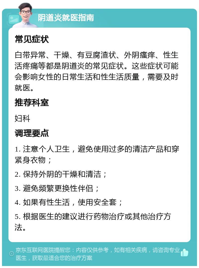 阴道炎就医指南 常见症状 白带异常、干燥、有豆腐渣状、外阴瘙痒、性生活疼痛等都是阴道炎的常见症状。这些症状可能会影响女性的日常生活和性生活质量，需要及时就医。 推荐科室 妇科 调理要点 1. 注意个人卫生，避免使用过多的清洁产品和穿紧身衣物； 2. 保持外阴的干燥和清洁； 3. 避免频繁更换性伴侣； 4. 如果有性生活，使用安全套； 5. 根据医生的建议进行药物治疗或其他治疗方法。