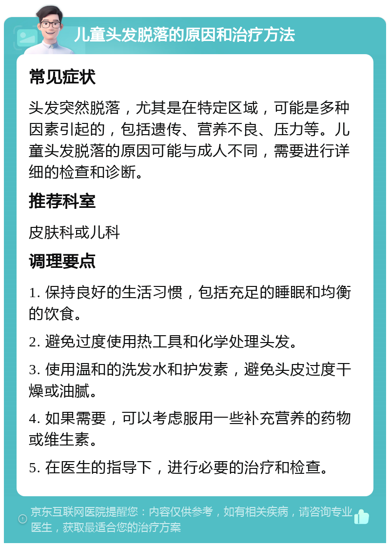 儿童头发脱落的原因和治疗方法 常见症状 头发突然脱落，尤其是在特定区域，可能是多种因素引起的，包括遗传、营养不良、压力等。儿童头发脱落的原因可能与成人不同，需要进行详细的检查和诊断。 推荐科室 皮肤科或儿科 调理要点 1. 保持良好的生活习惯，包括充足的睡眠和均衡的饮食。 2. 避免过度使用热工具和化学处理头发。 3. 使用温和的洗发水和护发素，避免头皮过度干燥或油腻。 4. 如果需要，可以考虑服用一些补充营养的药物或维生素。 5. 在医生的指导下，进行必要的治疗和检查。