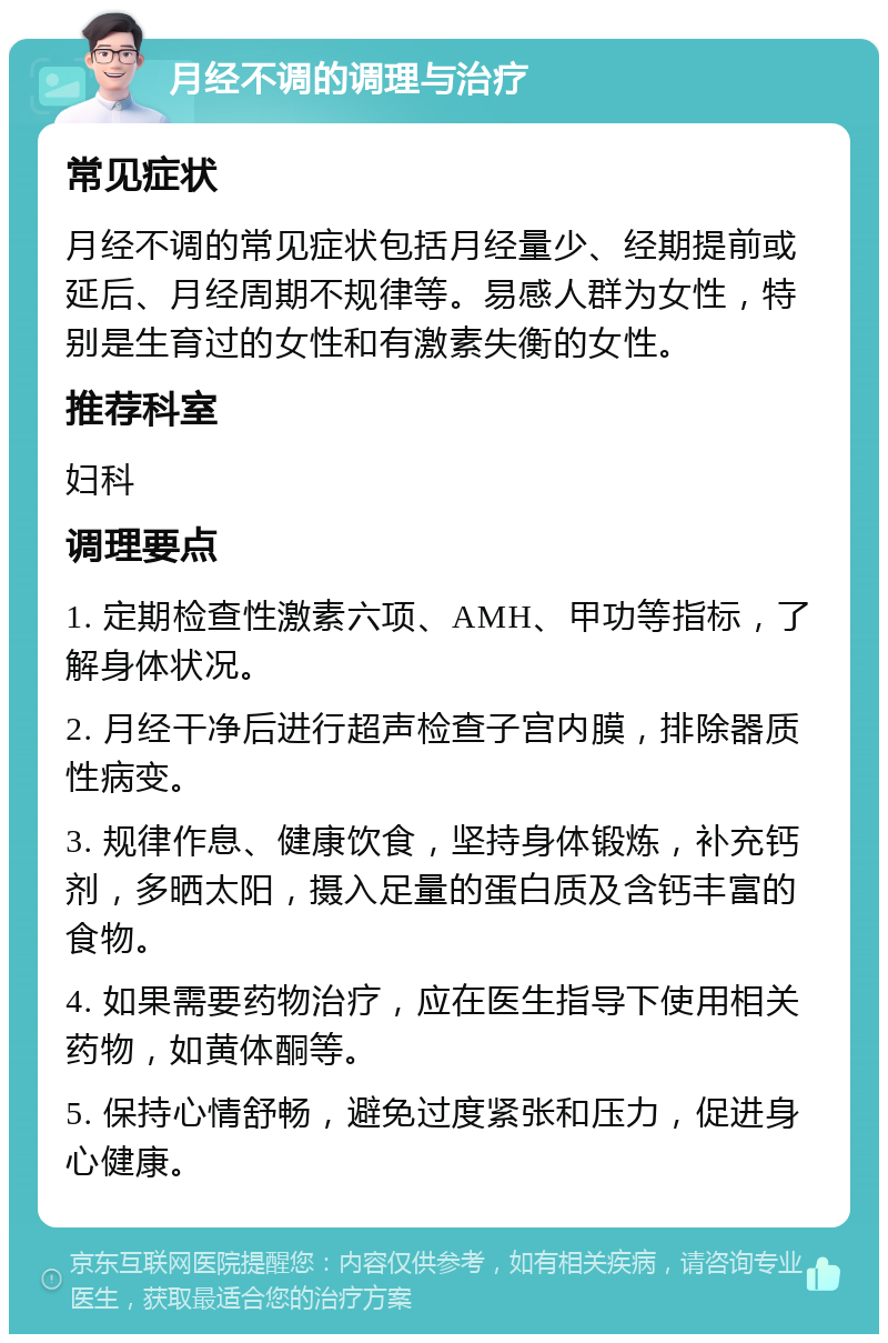 月经不调的调理与治疗 常见症状 月经不调的常见症状包括月经量少、经期提前或延后、月经周期不规律等。易感人群为女性，特别是生育过的女性和有激素失衡的女性。 推荐科室 妇科 调理要点 1. 定期检查性激素六项、AMH、甲功等指标，了解身体状况。 2. 月经干净后进行超声检查子宫内膜，排除器质性病变。 3. 规律作息、健康饮食，坚持身体锻炼，补充钙剂，多晒太阳，摄入足量的蛋白质及含钙丰富的食物。 4. 如果需要药物治疗，应在医生指导下使用相关药物，如黄体酮等。 5. 保持心情舒畅，避免过度紧张和压力，促进身心健康。