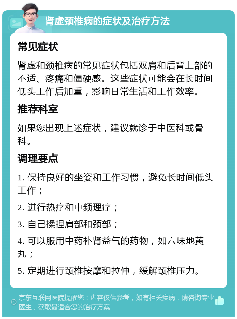 肾虚颈椎病的症状及治疗方法 常见症状 肾虚和颈椎病的常见症状包括双肩和后背上部的不适、疼痛和僵硬感。这些症状可能会在长时间低头工作后加重，影响日常生活和工作效率。 推荐科室 如果您出现上述症状，建议就诊于中医科或骨科。 调理要点 1. 保持良好的坐姿和工作习惯，避免长时间低头工作； 2. 进行热疗和中频理疗； 3. 自己揉捏肩部和颈部； 4. 可以服用中药补肾益气的药物，如六味地黄丸； 5. 定期进行颈椎按摩和拉伸，缓解颈椎压力。