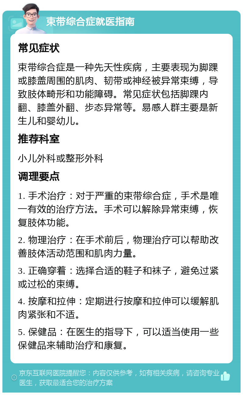 束带综合症就医指南 常见症状 束带综合症是一种先天性疾病，主要表现为脚踝或膝盖周围的肌肉、韧带或神经被异常束缚，导致肢体畸形和功能障碍。常见症状包括脚踝内翻、膝盖外翻、步态异常等。易感人群主要是新生儿和婴幼儿。 推荐科室 小儿外科或整形外科 调理要点 1. 手术治疗：对于严重的束带综合症，手术是唯一有效的治疗方法。手术可以解除异常束缚，恢复肢体功能。 2. 物理治疗：在手术前后，物理治疗可以帮助改善肢体活动范围和肌肉力量。 3. 正确穿着：选择合适的鞋子和袜子，避免过紧或过松的束缚。 4. 按摩和拉伸：定期进行按摩和拉伸可以缓解肌肉紧张和不适。 5. 保健品：在医生的指导下，可以适当使用一些保健品来辅助治疗和康复。