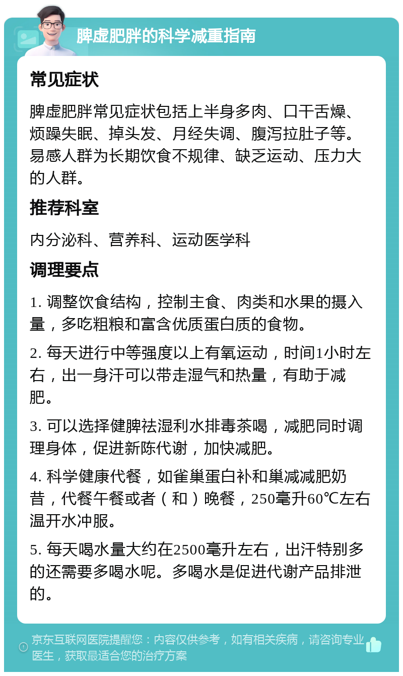 脾虚肥胖的科学减重指南 常见症状 脾虚肥胖常见症状包括上半身多肉、口干舌燥、烦躁失眠、掉头发、月经失调、腹泻拉肚子等。易感人群为长期饮食不规律、缺乏运动、压力大的人群。 推荐科室 内分泌科、营养科、运动医学科 调理要点 1. 调整饮食结构，控制主食、肉类和水果的摄入量，多吃粗粮和富含优质蛋白质的食物。 2. 每天进行中等强度以上有氧运动，时间1小时左右，出一身汗可以带走湿气和热量，有助于减肥。 3. 可以选择健脾祛湿利水排毒茶喝，减肥同时调理身体，促进新陈代谢，加快减肥。 4. 科学健康代餐，如雀巢蛋白补和巢减减肥奶昔，代餐午餐或者（和）晚餐，250毫升60℃左右温开水冲服。 5. 每天喝水量大约在2500毫升左右，出汗特别多的还需要多喝水呢。多喝水是促进代谢产品排泄的。