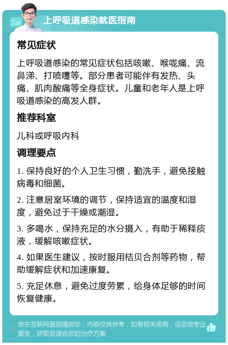 上呼吸道感染就医指南 常见症状 上呼吸道感染的常见症状包括咳嗽、喉咙痛、流鼻涕、打喷嚏等。部分患者可能伴有发热、头痛、肌肉酸痛等全身症状。儿童和老年人是上呼吸道感染的高发人群。 推荐科室 儿科或呼吸内科 调理要点 1. 保持良好的个人卫生习惯，勤洗手，避免接触病毒和细菌。 2. 注意居室环境的调节，保持适宜的温度和湿度，避免过于干燥或潮湿。 3. 多喝水，保持充足的水分摄入，有助于稀释痰液，缓解咳嗽症状。 4. 如果医生建议，按时服用桔贝合剂等药物，帮助缓解症状和加速康复。 5. 充足休息，避免过度劳累，给身体足够的时间恢复健康。