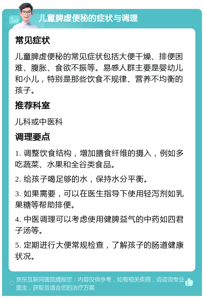 儿童脾虚便秘的症状与调理 常见症状 儿童脾虚便秘的常见症状包括大便干燥、排便困难、腹胀、食欲不振等。易感人群主要是婴幼儿和小儿，特别是那些饮食不规律、营养不均衡的孩子。 推荐科室 儿科或中医科 调理要点 1. 调整饮食结构，增加膳食纤维的摄入，例如多吃蔬菜、水果和全谷类食品。 2. 给孩子喝足够的水，保持水分平衡。 3. 如果需要，可以在医生指导下使用轻泻剂如乳果糖等帮助排便。 4. 中医调理可以考虑使用健脾益气的中药如四君子汤等。 5. 定期进行大便常规检查，了解孩子的肠道健康状况。