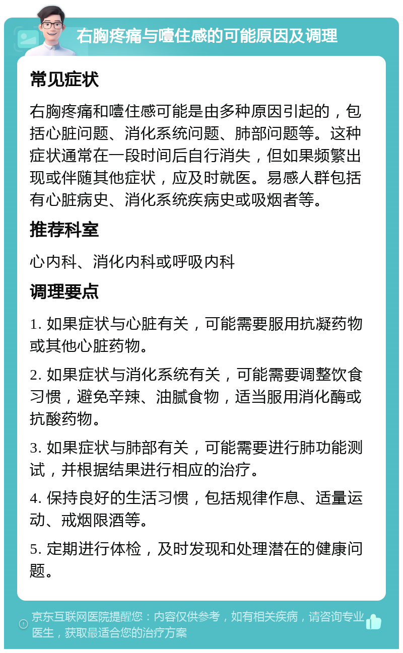 右胸疼痛与噎住感的可能原因及调理 常见症状 右胸疼痛和噎住感可能是由多种原因引起的，包括心脏问题、消化系统问题、肺部问题等。这种症状通常在一段时间后自行消失，但如果频繁出现或伴随其他症状，应及时就医。易感人群包括有心脏病史、消化系统疾病史或吸烟者等。 推荐科室 心内科、消化内科或呼吸内科 调理要点 1. 如果症状与心脏有关，可能需要服用抗凝药物或其他心脏药物。 2. 如果症状与消化系统有关，可能需要调整饮食习惯，避免辛辣、油腻食物，适当服用消化酶或抗酸药物。 3. 如果症状与肺部有关，可能需要进行肺功能测试，并根据结果进行相应的治疗。 4. 保持良好的生活习惯，包括规律作息、适量运动、戒烟限酒等。 5. 定期进行体检，及时发现和处理潜在的健康问题。