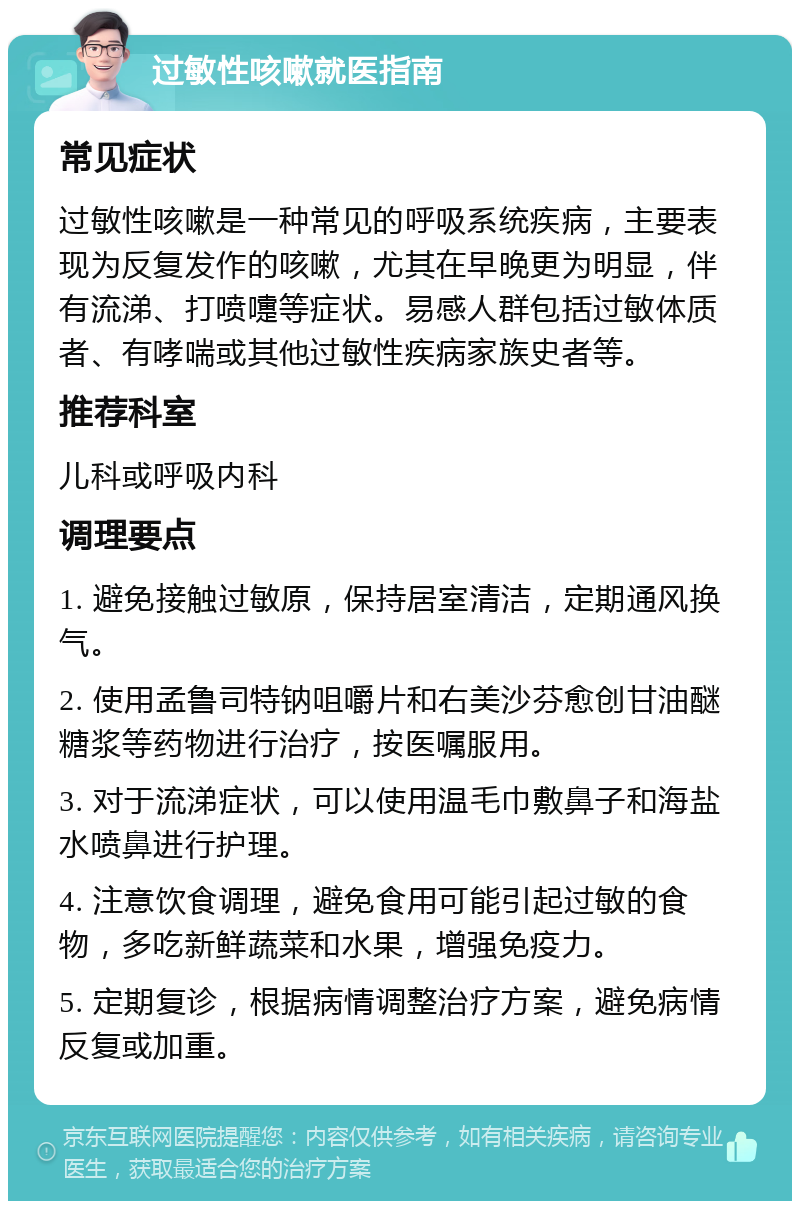 过敏性咳嗽就医指南 常见症状 过敏性咳嗽是一种常见的呼吸系统疾病，主要表现为反复发作的咳嗽，尤其在早晚更为明显，伴有流涕、打喷嚏等症状。易感人群包括过敏体质者、有哮喘或其他过敏性疾病家族史者等。 推荐科室 儿科或呼吸内科 调理要点 1. 避免接触过敏原，保持居室清洁，定期通风换气。 2. 使用孟鲁司特钠咀嚼片和右美沙芬愈创甘油醚糖浆等药物进行治疗，按医嘱服用。 3. 对于流涕症状，可以使用温毛巾敷鼻子和海盐水喷鼻进行护理。 4. 注意饮食调理，避免食用可能引起过敏的食物，多吃新鲜蔬菜和水果，增强免疫力。 5. 定期复诊，根据病情调整治疗方案，避免病情反复或加重。