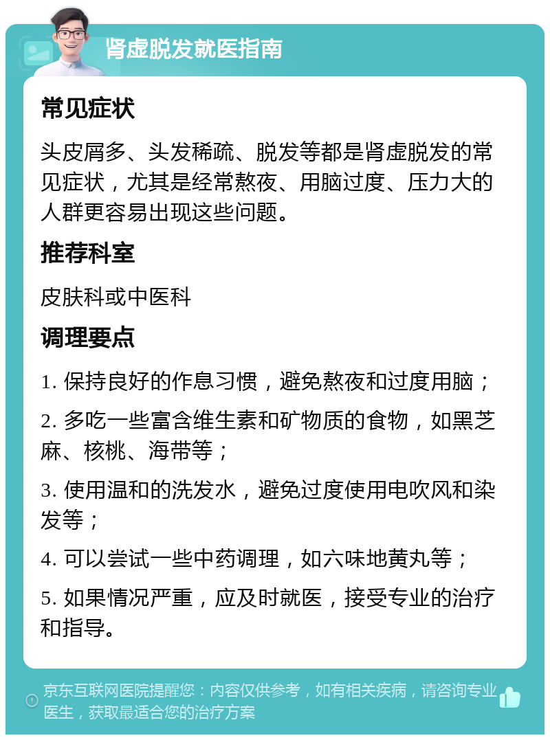 肾虚脱发就医指南 常见症状 头皮屑多、头发稀疏、脱发等都是肾虚脱发的常见症状，尤其是经常熬夜、用脑过度、压力大的人群更容易出现这些问题。 推荐科室 皮肤科或中医科 调理要点 1. 保持良好的作息习惯，避免熬夜和过度用脑； 2. 多吃一些富含维生素和矿物质的食物，如黑芝麻、核桃、海带等； 3. 使用温和的洗发水，避免过度使用电吹风和染发等； 4. 可以尝试一些中药调理，如六味地黄丸等； 5. 如果情况严重，应及时就医，接受专业的治疗和指导。