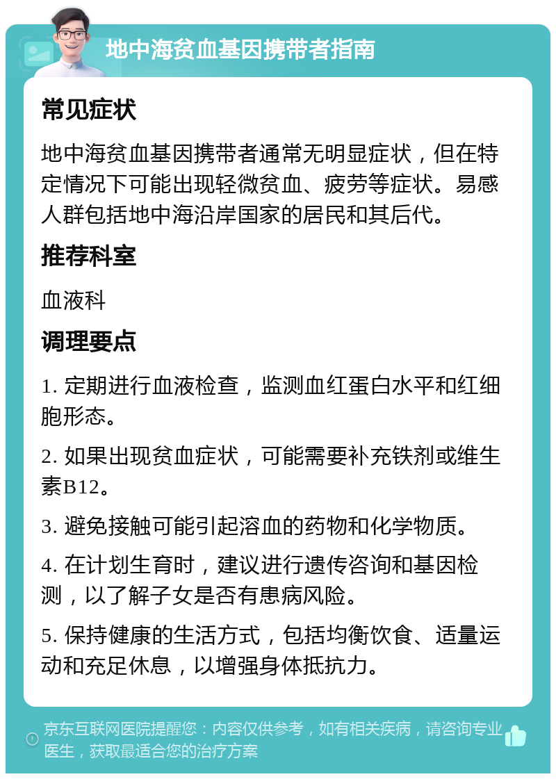 地中海贫血基因携带者指南 常见症状 地中海贫血基因携带者通常无明显症状，但在特定情况下可能出现轻微贫血、疲劳等症状。易感人群包括地中海沿岸国家的居民和其后代。 推荐科室 血液科 调理要点 1. 定期进行血液检查，监测血红蛋白水平和红细胞形态。 2. 如果出现贫血症状，可能需要补充铁剂或维生素B12。 3. 避免接触可能引起溶血的药物和化学物质。 4. 在计划生育时，建议进行遗传咨询和基因检测，以了解子女是否有患病风险。 5. 保持健康的生活方式，包括均衡饮食、适量运动和充足休息，以增强身体抵抗力。