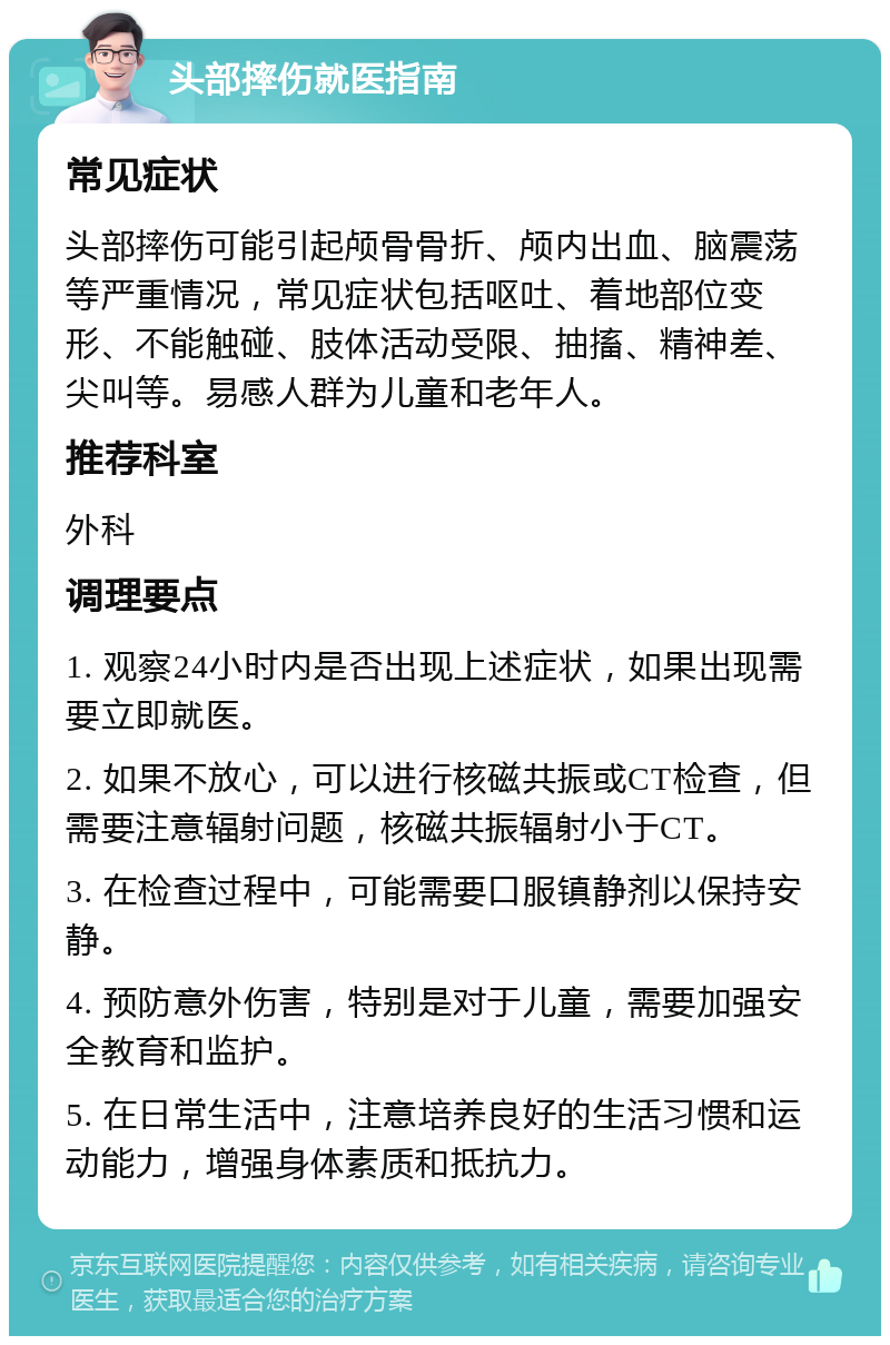 头部摔伤就医指南 常见症状 头部摔伤可能引起颅骨骨折、颅内出血、脑震荡等严重情况，常见症状包括呕吐、着地部位变形、不能触碰、肢体活动受限、抽搐、精神差、尖叫等。易感人群为儿童和老年人。 推荐科室 外科 调理要点 1. 观察24小时内是否出现上述症状，如果出现需要立即就医。 2. 如果不放心，可以进行核磁共振或CT检查，但需要注意辐射问题，核磁共振辐射小于CT。 3. 在检查过程中，可能需要口服镇静剂以保持安静。 4. 预防意外伤害，特别是对于儿童，需要加强安全教育和监护。 5. 在日常生活中，注意培养良好的生活习惯和运动能力，增强身体素质和抵抗力。