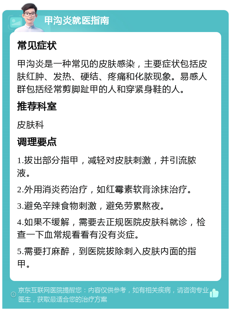 甲沟炎就医指南 常见症状 甲沟炎是一种常见的皮肤感染，主要症状包括皮肤红肿、发热、硬结、疼痛和化脓现象。易感人群包括经常剪脚趾甲的人和穿紧身鞋的人。 推荐科室 皮肤科 调理要点 1.拔出部分指甲，减轻对皮肤刺激，并引流脓液。 2.外用消炎药治疗，如红霉素软膏涂抹治疗。 3.避免辛辣食物刺激，避免劳累熬夜。 4.如果不缓解，需要去正规医院皮肤科就诊，检查一下血常规看看有没有炎症。 5.需要打麻醉，到医院拔除刺入皮肤内面的指甲。