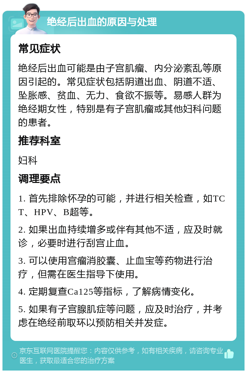 绝经后出血的原因与处理 常见症状 绝经后出血可能是由子宫肌瘤、内分泌紊乱等原因引起的。常见症状包括阴道出血、阴道不适、坠胀感、贫血、无力、食欲不振等。易感人群为绝经期女性，特别是有子宫肌瘤或其他妇科问题的患者。 推荐科室 妇科 调理要点 1. 首先排除怀孕的可能，并进行相关检查，如TCT、HPV、B超等。 2. 如果出血持续增多或伴有其他不适，应及时就诊，必要时进行刮宫止血。 3. 可以使用宫瘤消胶囊、止血宝等药物进行治疗，但需在医生指导下使用。 4. 定期复查Ca125等指标，了解病情变化。 5. 如果有子宫腺肌症等问题，应及时治疗，并考虑在绝经前取环以预防相关并发症。