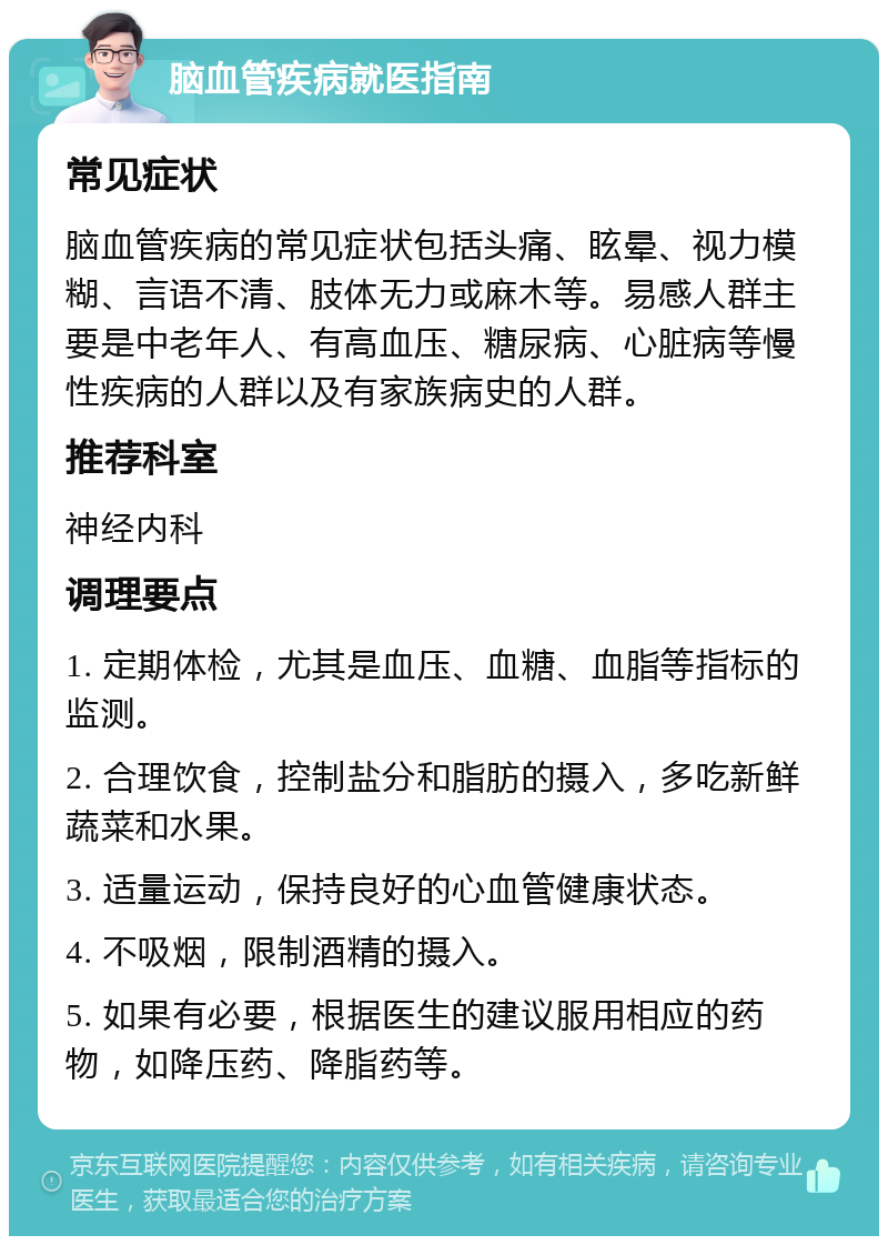 脑血管疾病就医指南 常见症状 脑血管疾病的常见症状包括头痛、眩晕、视力模糊、言语不清、肢体无力或麻木等。易感人群主要是中老年人、有高血压、糖尿病、心脏病等慢性疾病的人群以及有家族病史的人群。 推荐科室 神经内科 调理要点 1. 定期体检，尤其是血压、血糖、血脂等指标的监测。 2. 合理饮食，控制盐分和脂肪的摄入，多吃新鲜蔬菜和水果。 3. 适量运动，保持良好的心血管健康状态。 4. 不吸烟，限制酒精的摄入。 5. 如果有必要，根据医生的建议服用相应的药物，如降压药、降脂药等。