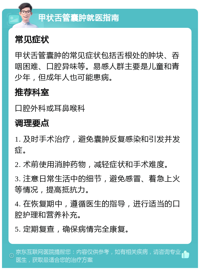 甲状舌管囊肿就医指南 常见症状 甲状舌管囊肿的常见症状包括舌根处的肿块、吞咽困难、口腔异味等。易感人群主要是儿童和青少年，但成年人也可能患病。 推荐科室 口腔外科或耳鼻喉科 调理要点 1. 及时手术治疗，避免囊肿反复感染和引发并发症。 2. 术前使用消肿药物，减轻症状和手术难度。 3. 注意日常生活中的细节，避免感冒、着急上火等情况，提高抵抗力。 4. 在恢复期中，遵循医生的指导，进行适当的口腔护理和营养补充。 5. 定期复查，确保病情完全康复。