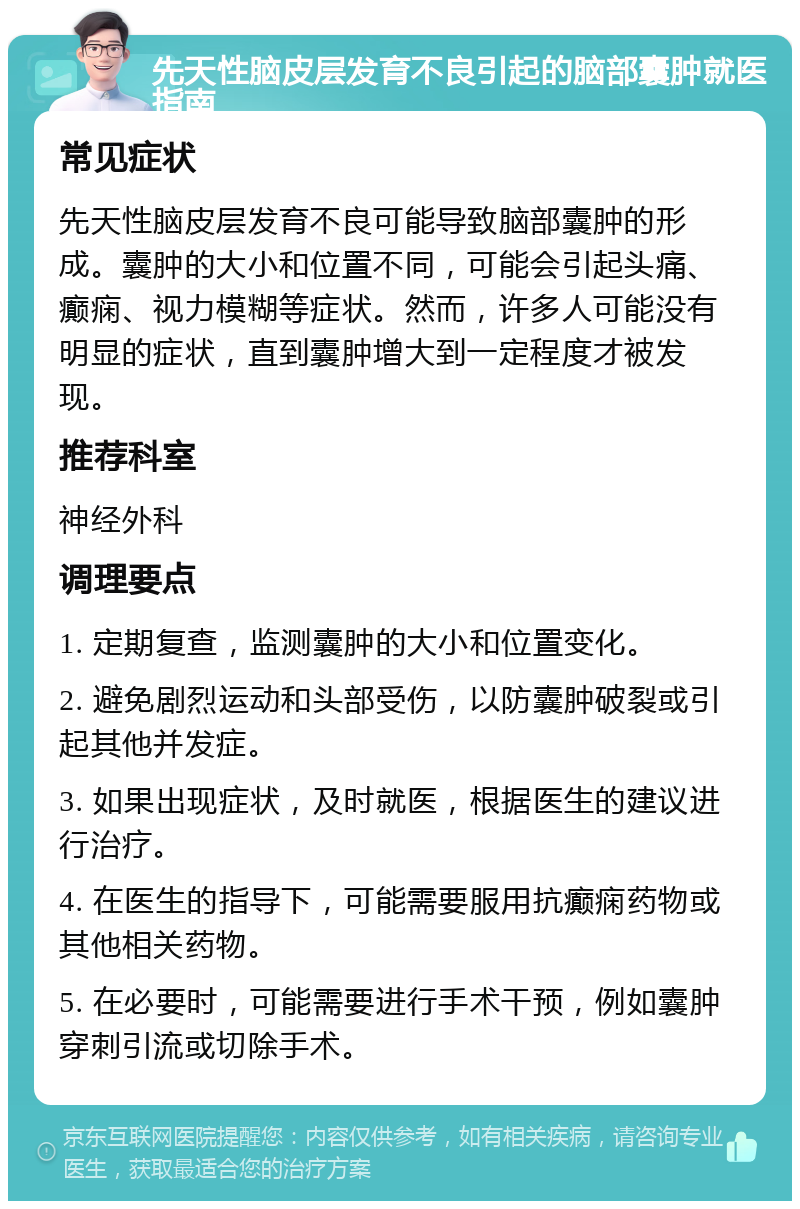 先天性脑皮层发育不良引起的脑部囊肿就医指南 常见症状 先天性脑皮层发育不良可能导致脑部囊肿的形成。囊肿的大小和位置不同，可能会引起头痛、癫痫、视力模糊等症状。然而，许多人可能没有明显的症状，直到囊肿增大到一定程度才被发现。 推荐科室 神经外科 调理要点 1. 定期复查，监测囊肿的大小和位置变化。 2. 避免剧烈运动和头部受伤，以防囊肿破裂或引起其他并发症。 3. 如果出现症状，及时就医，根据医生的建议进行治疗。 4. 在医生的指导下，可能需要服用抗癫痫药物或其他相关药物。 5. 在必要时，可能需要进行手术干预，例如囊肿穿刺引流或切除手术。