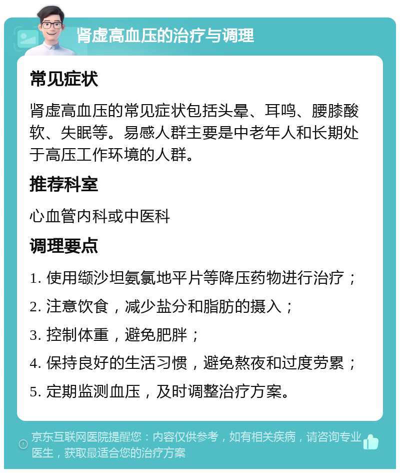 肾虚高血压的治疗与调理 常见症状 肾虚高血压的常见症状包括头晕、耳鸣、腰膝酸软、失眠等。易感人群主要是中老年人和长期处于高压工作环境的人群。 推荐科室 心血管内科或中医科 调理要点 1. 使用缬沙坦氨氯地平片等降压药物进行治疗； 2. 注意饮食，减少盐分和脂肪的摄入； 3. 控制体重，避免肥胖； 4. 保持良好的生活习惯，避免熬夜和过度劳累； 5. 定期监测血压，及时调整治疗方案。