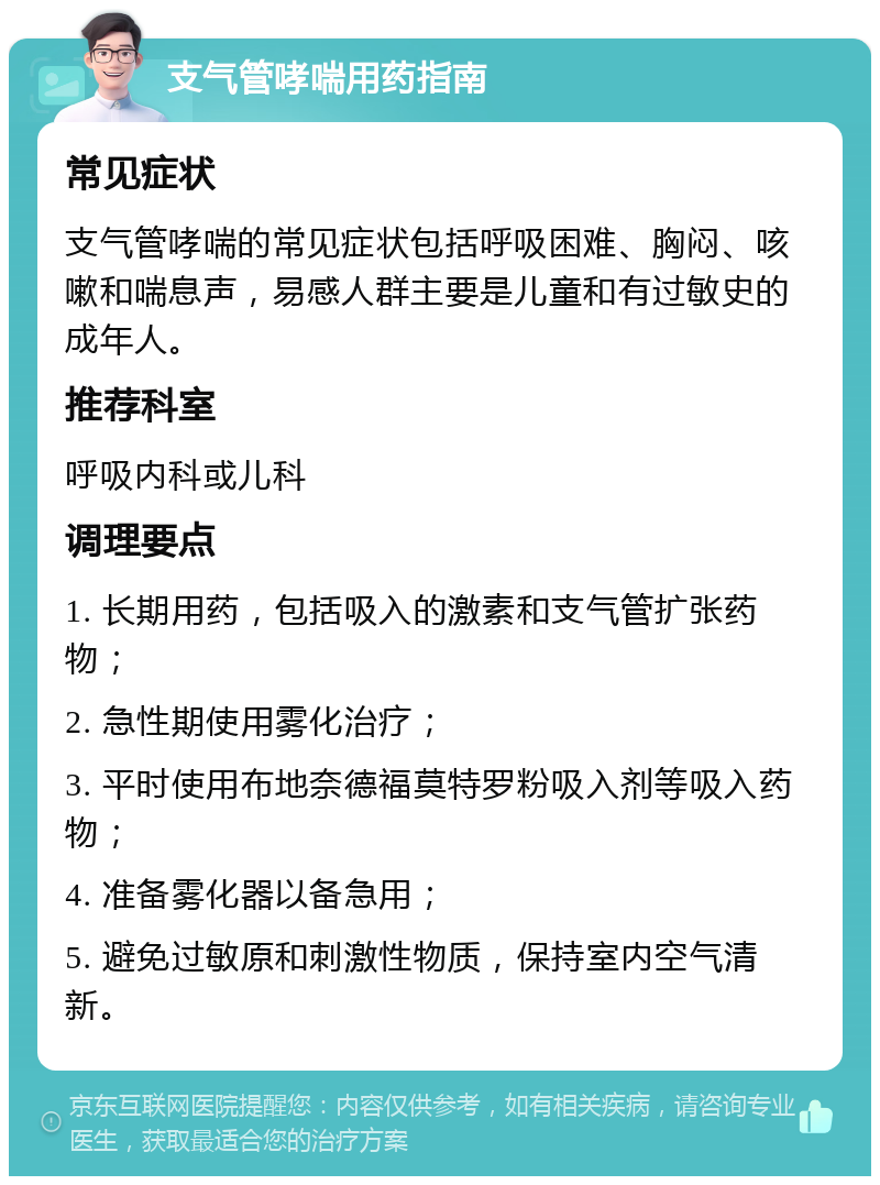 支气管哮喘用药指南 常见症状 支气管哮喘的常见症状包括呼吸困难、胸闷、咳嗽和喘息声，易感人群主要是儿童和有过敏史的成年人。 推荐科室 呼吸内科或儿科 调理要点 1. 长期用药，包括吸入的激素和支气管扩张药物； 2. 急性期使用雾化治疗； 3. 平时使用布地奈德福莫特罗粉吸入剂等吸入药物； 4. 准备雾化器以备急用； 5. 避免过敏原和刺激性物质，保持室内空气清新。