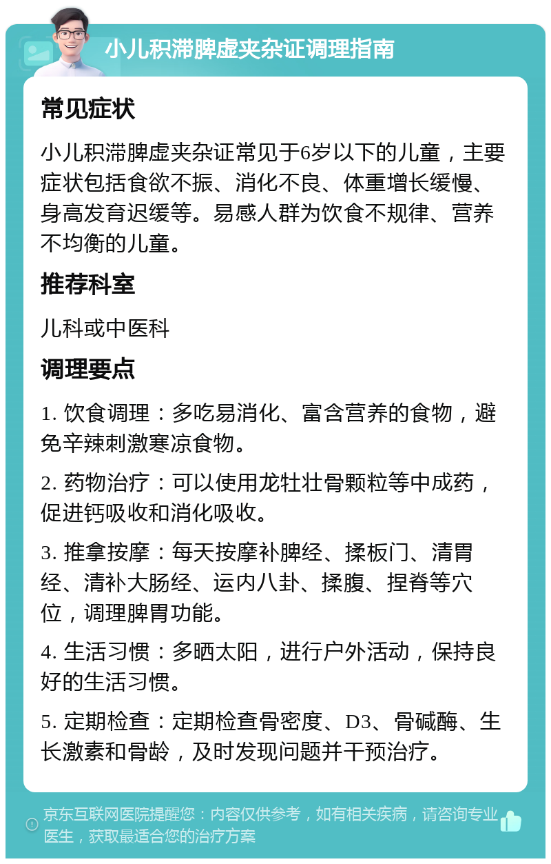 小儿积滞脾虚夹杂证调理指南 常见症状 小儿积滞脾虚夹杂证常见于6岁以下的儿童，主要症状包括食欲不振、消化不良、体重增长缓慢、身高发育迟缓等。易感人群为饮食不规律、营养不均衡的儿童。 推荐科室 儿科或中医科 调理要点 1. 饮食调理：多吃易消化、富含营养的食物，避免辛辣刺激寒凉食物。 2. 药物治疗：可以使用龙牡壮骨颗粒等中成药，促进钙吸收和消化吸收。 3. 推拿按摩：每天按摩补脾经、揉板门、清胃经、清补大肠经、运内八卦、揉腹、捏脊等穴位，调理脾胃功能。 4. 生活习惯：多晒太阳，进行户外活动，保持良好的生活习惯。 5. 定期检查：定期检查骨密度、D3、骨碱酶、生长激素和骨龄，及时发现问题并干预治疗。