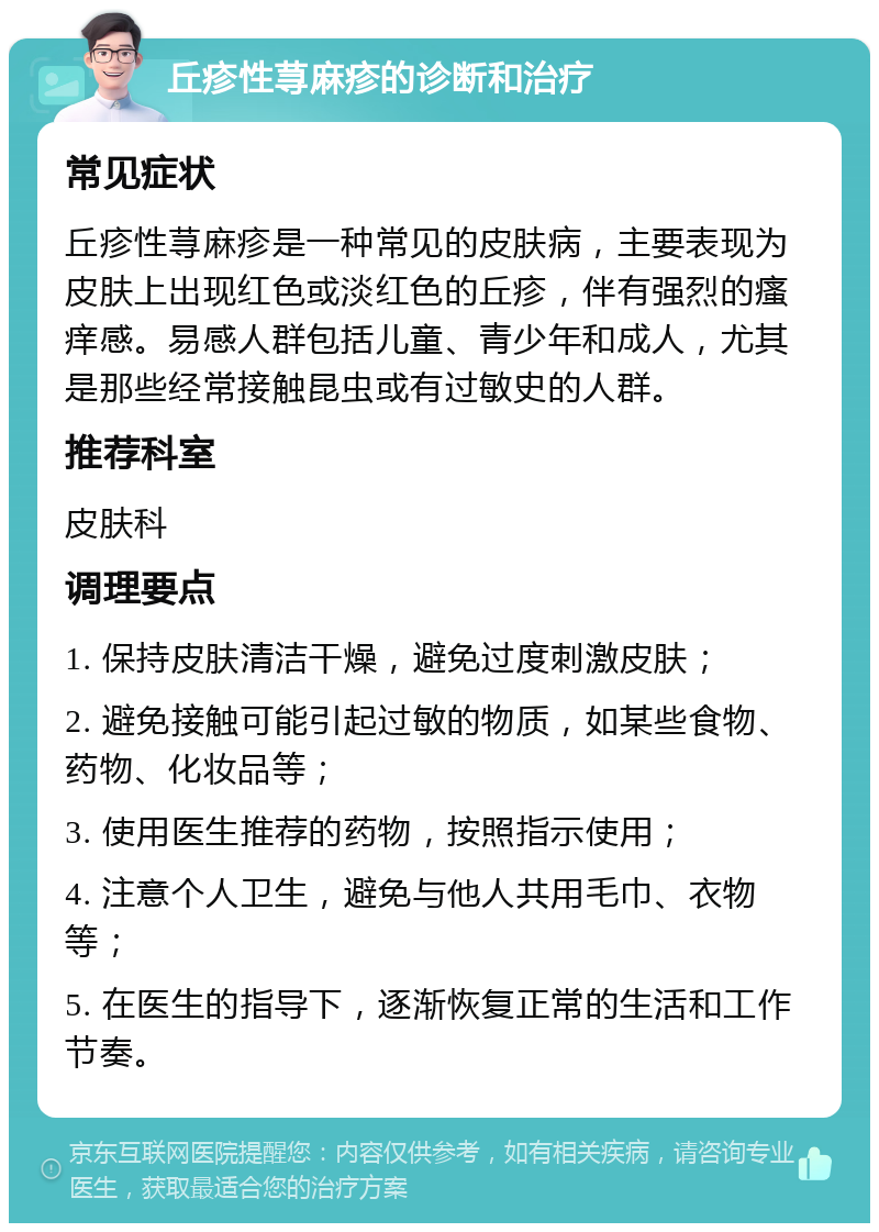 丘疹性荨麻疹的诊断和治疗 常见症状 丘疹性荨麻疹是一种常见的皮肤病，主要表现为皮肤上出现红色或淡红色的丘疹，伴有强烈的瘙痒感。易感人群包括儿童、青少年和成人，尤其是那些经常接触昆虫或有过敏史的人群。 推荐科室 皮肤科 调理要点 1. 保持皮肤清洁干燥，避免过度刺激皮肤； 2. 避免接触可能引起过敏的物质，如某些食物、药物、化妆品等； 3. 使用医生推荐的药物，按照指示使用； 4. 注意个人卫生，避免与他人共用毛巾、衣物等； 5. 在医生的指导下，逐渐恢复正常的生活和工作节奏。