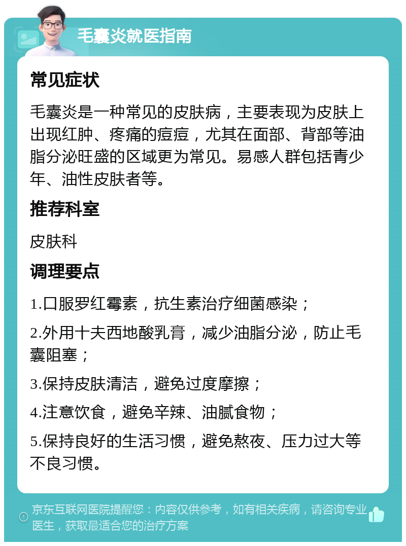 毛囊炎就医指南 常见症状 毛囊炎是一种常见的皮肤病，主要表现为皮肤上出现红肿、疼痛的痘痘，尤其在面部、背部等油脂分泌旺盛的区域更为常见。易感人群包括青少年、油性皮肤者等。 推荐科室 皮肤科 调理要点 1.口服罗红霉素，抗生素治疗细菌感染； 2.外用十夫西地酸乳膏，减少油脂分泌，防止毛囊阻塞； 3.保持皮肤清洁，避免过度摩擦； 4.注意饮食，避免辛辣、油腻食物； 5.保持良好的生活习惯，避免熬夜、压力过大等不良习惯。