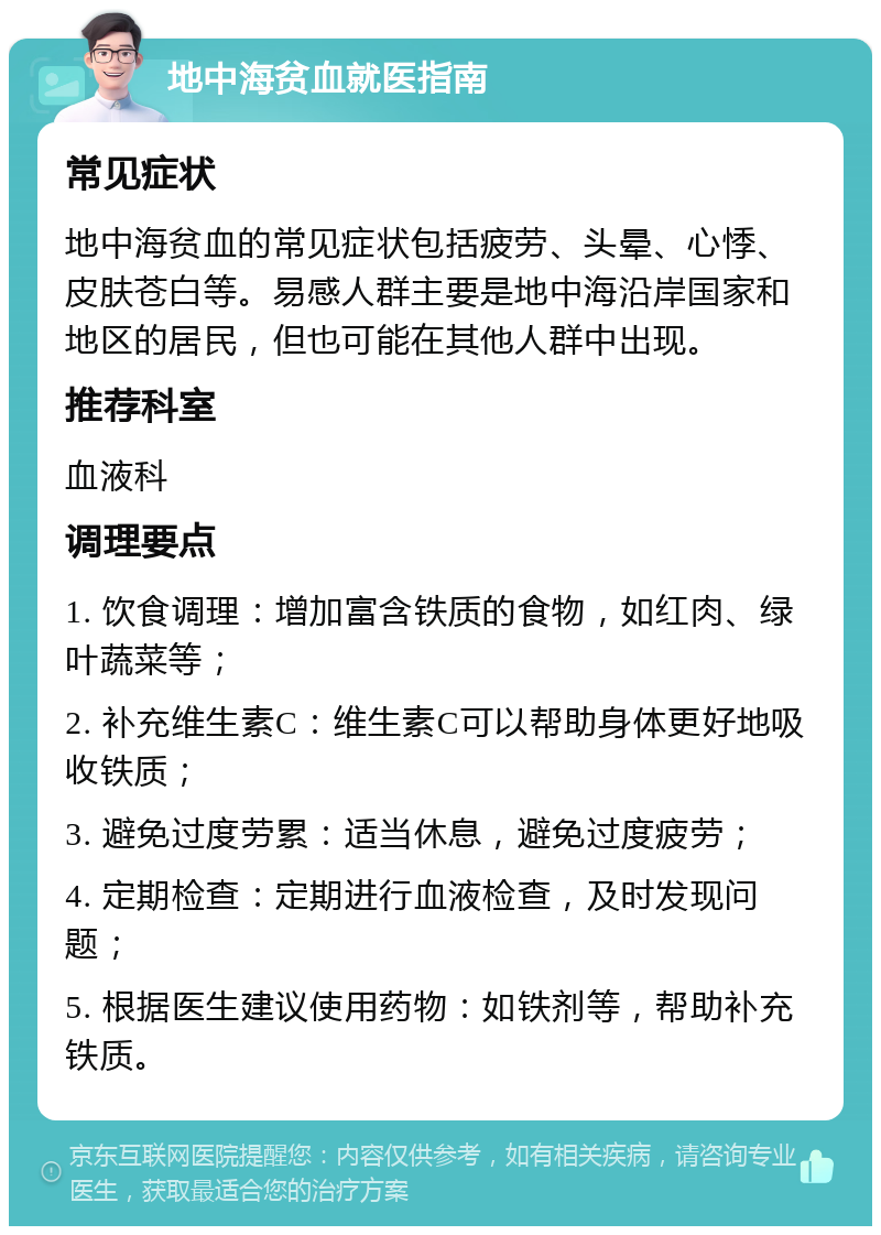 地中海贫血就医指南 常见症状 地中海贫血的常见症状包括疲劳、头晕、心悸、皮肤苍白等。易感人群主要是地中海沿岸国家和地区的居民，但也可能在其他人群中出现。 推荐科室 血液科 调理要点 1. 饮食调理：增加富含铁质的食物，如红肉、绿叶蔬菜等； 2. 补充维生素C：维生素C可以帮助身体更好地吸收铁质； 3. 避免过度劳累：适当休息，避免过度疲劳； 4. 定期检查：定期进行血液检查，及时发现问题； 5. 根据医生建议使用药物：如铁剂等，帮助补充铁质。