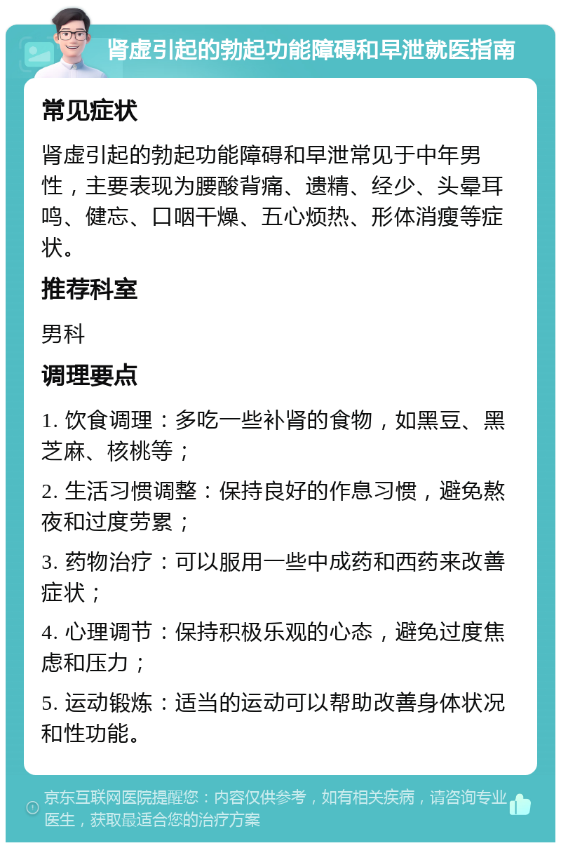 肾虚引起的勃起功能障碍和早泄就医指南 常见症状 肾虚引起的勃起功能障碍和早泄常见于中年男性，主要表现为腰酸背痛、遗精、经少、头晕耳鸣、健忘、口咽干燥、五心烦热、形体消瘦等症状。 推荐科室 男科 调理要点 1. 饮食调理：多吃一些补肾的食物，如黑豆、黑芝麻、核桃等； 2. 生活习惯调整：保持良好的作息习惯，避免熬夜和过度劳累； 3. 药物治疗：可以服用一些中成药和西药来改善症状； 4. 心理调节：保持积极乐观的心态，避免过度焦虑和压力； 5. 运动锻炼：适当的运动可以帮助改善身体状况和性功能。