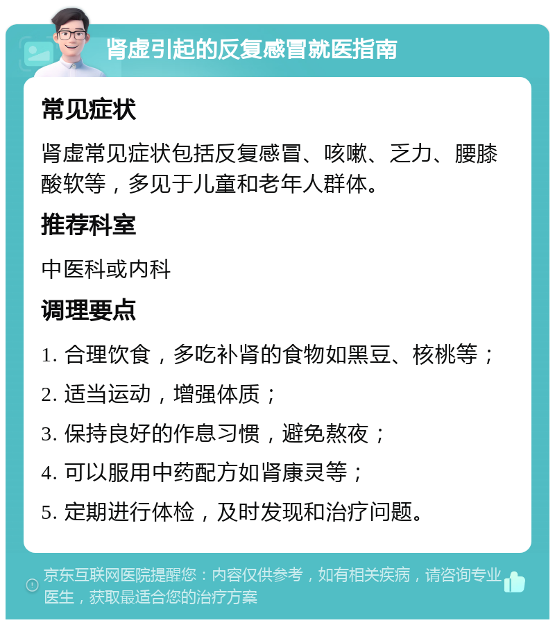 肾虚引起的反复感冒就医指南 常见症状 肾虚常见症状包括反复感冒、咳嗽、乏力、腰膝酸软等，多见于儿童和老年人群体。 推荐科室 中医科或内科 调理要点 1. 合理饮食，多吃补肾的食物如黑豆、核桃等； 2. 适当运动，增强体质； 3. 保持良好的作息习惯，避免熬夜； 4. 可以服用中药配方如肾康灵等； 5. 定期进行体检，及时发现和治疗问题。