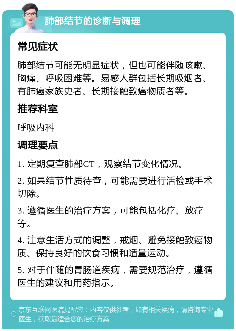 肺部结节的诊断与调理 常见症状 肺部结节可能无明显症状，但也可能伴随咳嗽、胸痛、呼吸困难等。易感人群包括长期吸烟者、有肺癌家族史者、长期接触致癌物质者等。 推荐科室 呼吸内科 调理要点 1. 定期复查肺部CT，观察结节变化情况。 2. 如果结节性质待查，可能需要进行活检或手术切除。 3. 遵循医生的治疗方案，可能包括化疗、放疗等。 4. 注意生活方式的调整，戒烟、避免接触致癌物质、保持良好的饮食习惯和适量运动。 5. 对于伴随的胃肠道疾病，需要规范治疗，遵循医生的建议和用药指示。