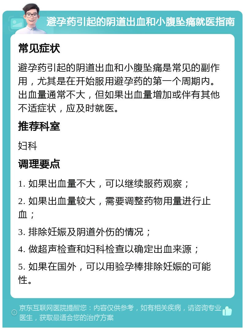 避孕药引起的阴道出血和小腹坠痛就医指南 常见症状 避孕药引起的阴道出血和小腹坠痛是常见的副作用，尤其是在开始服用避孕药的第一个周期内。出血量通常不大，但如果出血量增加或伴有其他不适症状，应及时就医。 推荐科室 妇科 调理要点 1. 如果出血量不大，可以继续服药观察； 2. 如果出血量较大，需要调整药物用量进行止血； 3. 排除妊娠及阴道外伤的情况； 4. 做超声检查和妇科检查以确定出血来源； 5. 如果在国外，可以用验孕棒排除妊娠的可能性。