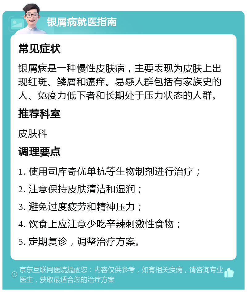 银屑病就医指南 常见症状 银屑病是一种慢性皮肤病，主要表现为皮肤上出现红斑、鳞屑和瘙痒。易感人群包括有家族史的人、免疫力低下者和长期处于压力状态的人群。 推荐科室 皮肤科 调理要点 1. 使用司库奇优单抗等生物制剂进行治疗； 2. 注意保持皮肤清洁和湿润； 3. 避免过度疲劳和精神压力； 4. 饮食上应注意少吃辛辣刺激性食物； 5. 定期复诊，调整治疗方案。