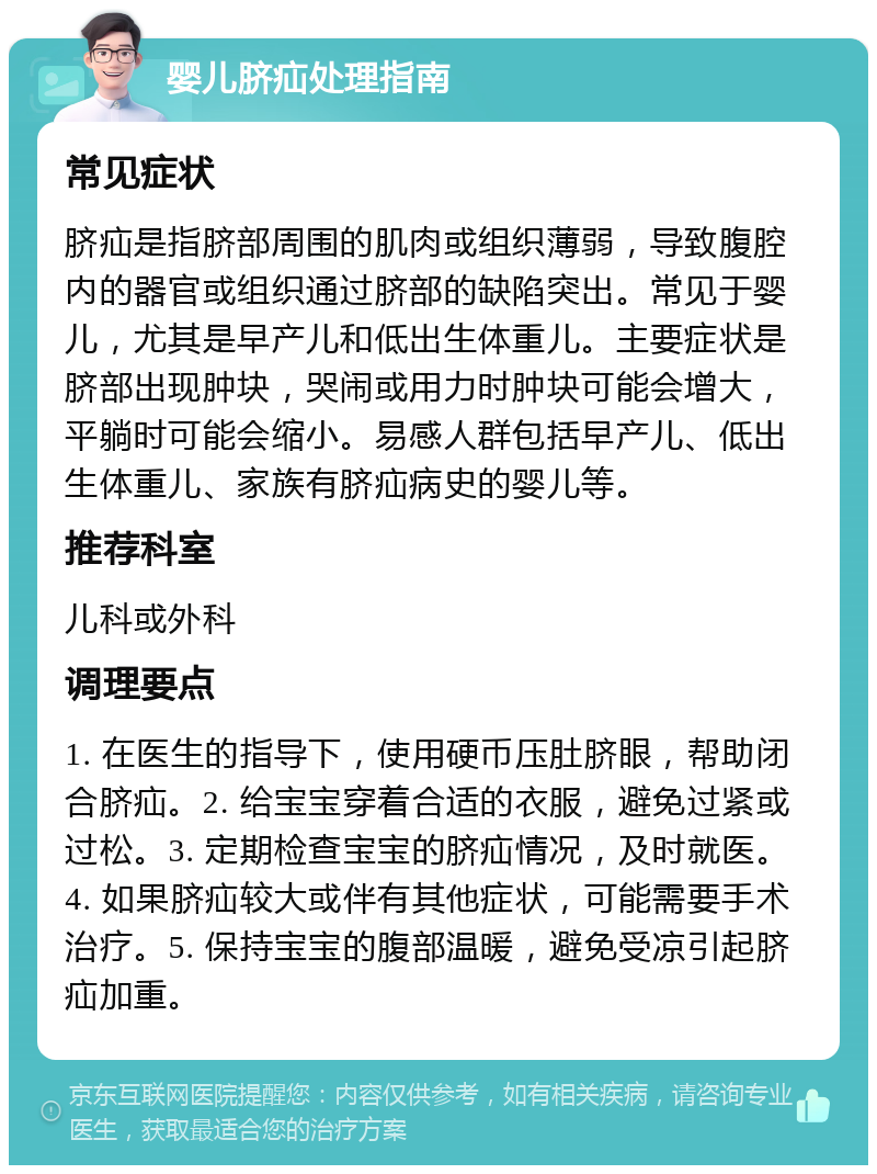 婴儿脐疝处理指南 常见症状 脐疝是指脐部周围的肌肉或组织薄弱，导致腹腔内的器官或组织通过脐部的缺陷突出。常见于婴儿，尤其是早产儿和低出生体重儿。主要症状是脐部出现肿块，哭闹或用力时肿块可能会增大，平躺时可能会缩小。易感人群包括早产儿、低出生体重儿、家族有脐疝病史的婴儿等。 推荐科室 儿科或外科 调理要点 1. 在医生的指导下，使用硬币压肚脐眼，帮助闭合脐疝。2. 给宝宝穿着合适的衣服，避免过紧或过松。3. 定期检查宝宝的脐疝情况，及时就医。4. 如果脐疝较大或伴有其他症状，可能需要手术治疗。5. 保持宝宝的腹部温暖，避免受凉引起脐疝加重。