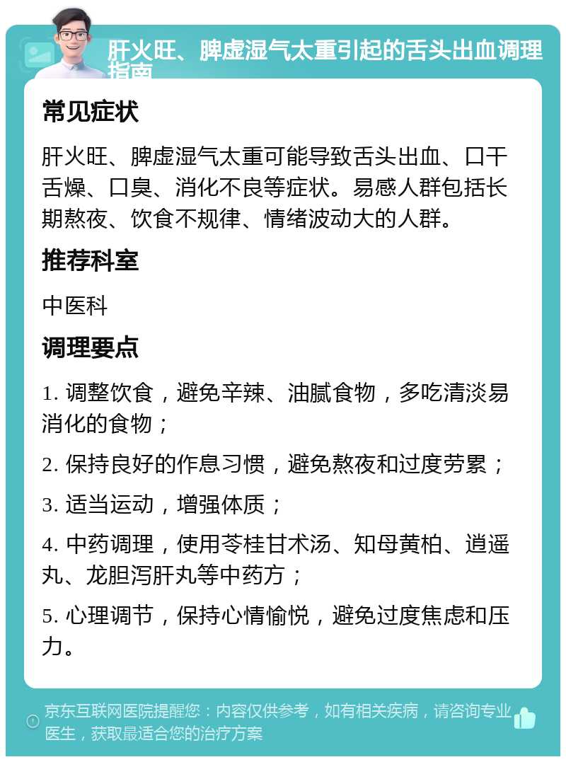 肝火旺、脾虚湿气太重引起的舌头出血调理指南 常见症状 肝火旺、脾虚湿气太重可能导致舌头出血、口干舌燥、口臭、消化不良等症状。易感人群包括长期熬夜、饮食不规律、情绪波动大的人群。 推荐科室 中医科 调理要点 1. 调整饮食，避免辛辣、油腻食物，多吃清淡易消化的食物； 2. 保持良好的作息习惯，避免熬夜和过度劳累； 3. 适当运动，增强体质； 4. 中药调理，使用苓桂甘术汤、知母黄柏、逍遥丸、龙胆泻肝丸等中药方； 5. 心理调节，保持心情愉悦，避免过度焦虑和压力。