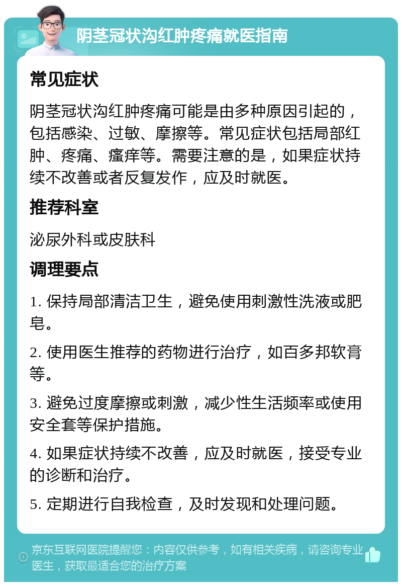 阴茎冠状沟红肿疼痛就医指南 常见症状 阴茎冠状沟红肿疼痛可能是由多种原因引起的，包括感染、过敏、摩擦等。常见症状包括局部红肿、疼痛、瘙痒等。需要注意的是，如果症状持续不改善或者反复发作，应及时就医。 推荐科室 泌尿外科或皮肤科 调理要点 1. 保持局部清洁卫生，避免使用刺激性洗液或肥皂。 2. 使用医生推荐的药物进行治疗，如百多邦软膏等。 3. 避免过度摩擦或刺激，减少性生活频率或使用安全套等保护措施。 4. 如果症状持续不改善，应及时就医，接受专业的诊断和治疗。 5. 定期进行自我检查，及时发现和处理问题。