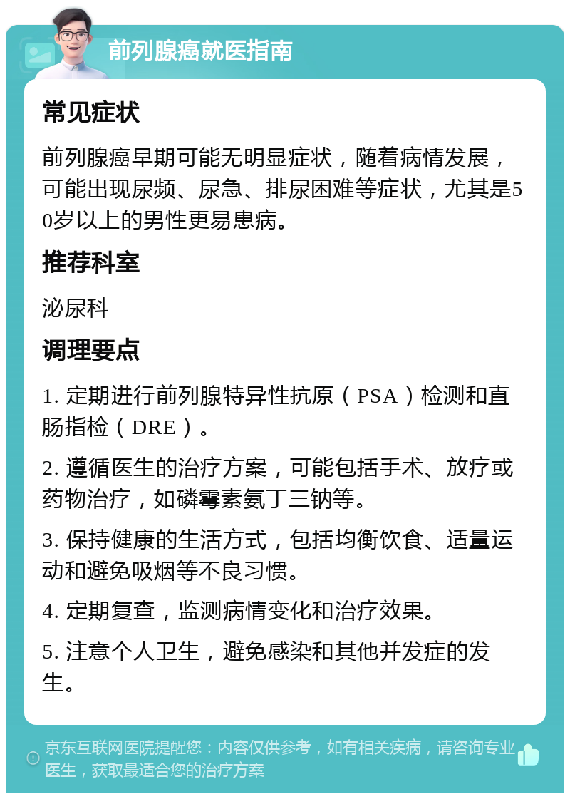 前列腺癌就医指南 常见症状 前列腺癌早期可能无明显症状，随着病情发展，可能出现尿频、尿急、排尿困难等症状，尤其是50岁以上的男性更易患病。 推荐科室 泌尿科 调理要点 1. 定期进行前列腺特异性抗原（PSA）检测和直肠指检（DRE）。 2. 遵循医生的治疗方案，可能包括手术、放疗或药物治疗，如磷霉素氨丁三钠等。 3. 保持健康的生活方式，包括均衡饮食、适量运动和避免吸烟等不良习惯。 4. 定期复查，监测病情变化和治疗效果。 5. 注意个人卫生，避免感染和其他并发症的发生。