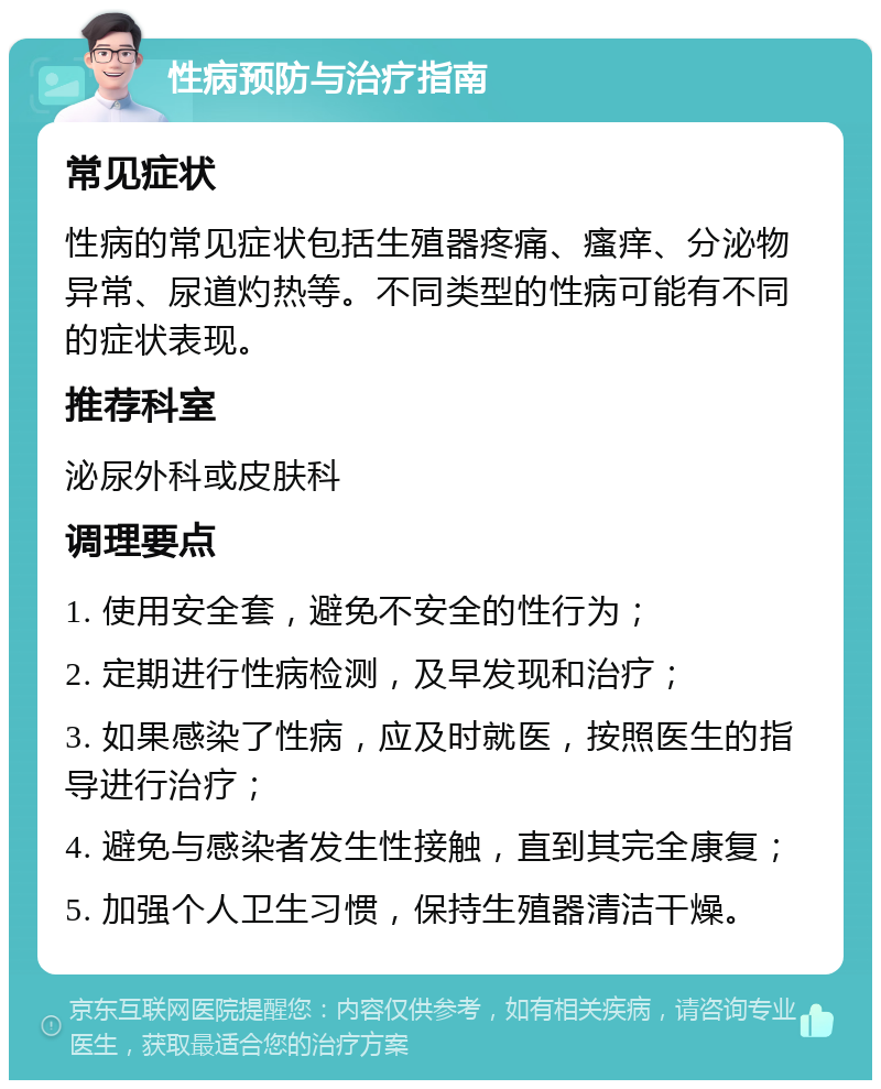 性病预防与治疗指南 常见症状 性病的常见症状包括生殖器疼痛、瘙痒、分泌物异常、尿道灼热等。不同类型的性病可能有不同的症状表现。 推荐科室 泌尿外科或皮肤科 调理要点 1. 使用安全套，避免不安全的性行为； 2. 定期进行性病检测，及早发现和治疗； 3. 如果感染了性病，应及时就医，按照医生的指导进行治疗； 4. 避免与感染者发生性接触，直到其完全康复； 5. 加强个人卫生习惯，保持生殖器清洁干燥。