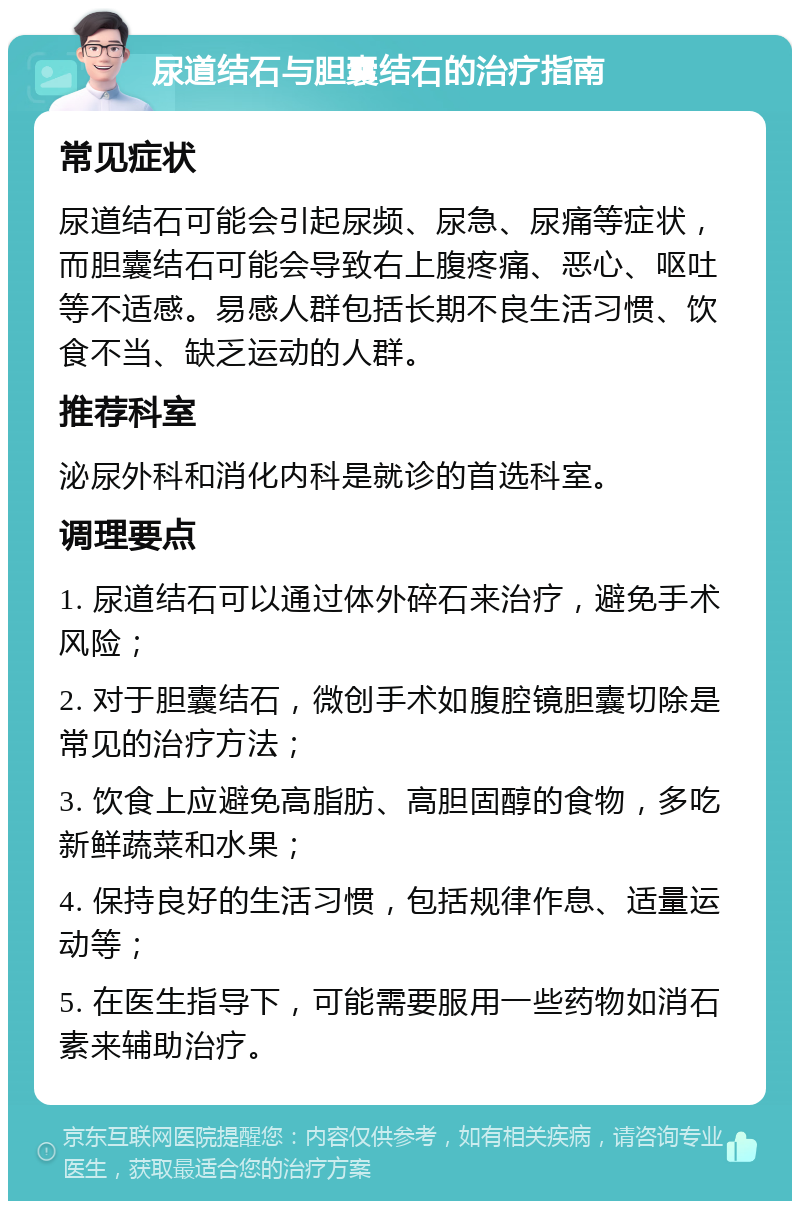 尿道结石与胆囊结石的治疗指南 常见症状 尿道结石可能会引起尿频、尿急、尿痛等症状，而胆囊结石可能会导致右上腹疼痛、恶心、呕吐等不适感。易感人群包括长期不良生活习惯、饮食不当、缺乏运动的人群。 推荐科室 泌尿外科和消化内科是就诊的首选科室。 调理要点 1. 尿道结石可以通过体外碎石来治疗，避免手术风险； 2. 对于胆囊结石，微创手术如腹腔镜胆囊切除是常见的治疗方法； 3. 饮食上应避免高脂肪、高胆固醇的食物，多吃新鲜蔬菜和水果； 4. 保持良好的生活习惯，包括规律作息、适量运动等； 5. 在医生指导下，可能需要服用一些药物如消石素来辅助治疗。