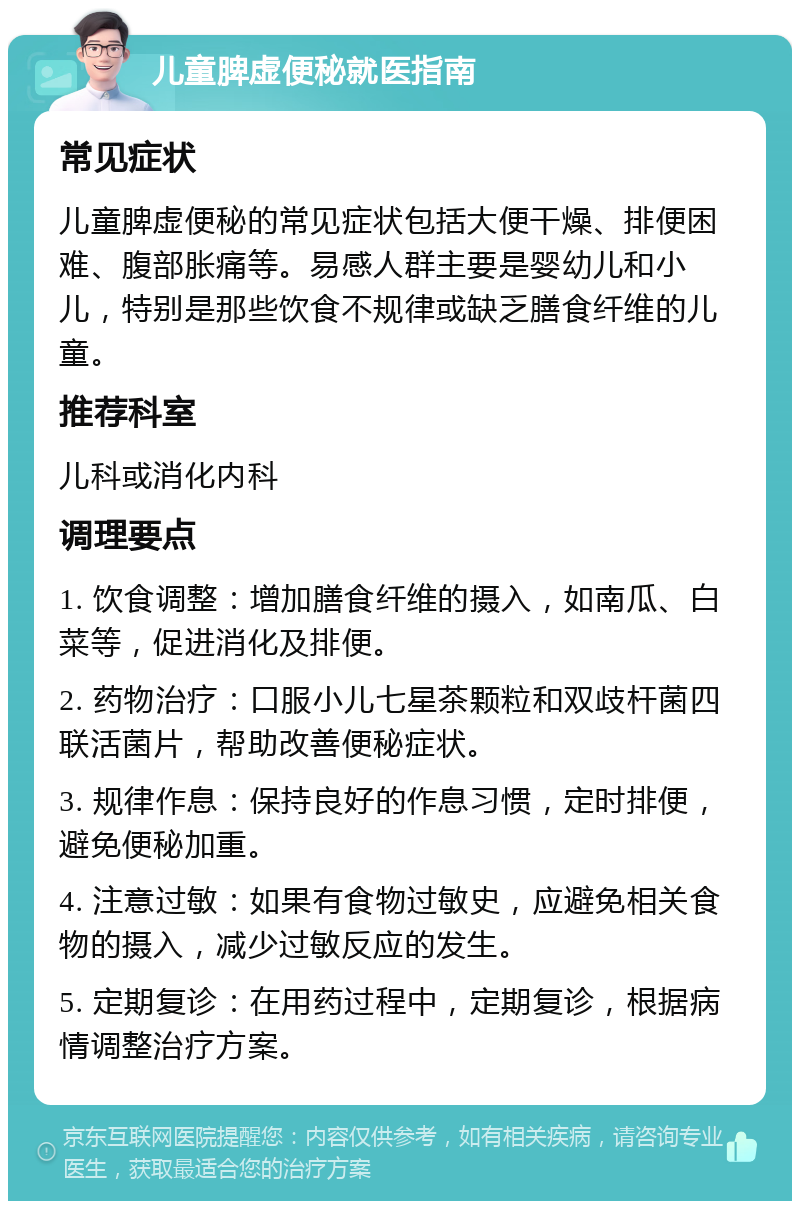 儿童脾虚便秘就医指南 常见症状 儿童脾虚便秘的常见症状包括大便干燥、排便困难、腹部胀痛等。易感人群主要是婴幼儿和小儿，特别是那些饮食不规律或缺乏膳食纤维的儿童。 推荐科室 儿科或消化内科 调理要点 1. 饮食调整：增加膳食纤维的摄入，如南瓜、白菜等，促进消化及排便。 2. 药物治疗：口服小儿七星茶颗粒和双歧杆菌四联活菌片，帮助改善便秘症状。 3. 规律作息：保持良好的作息习惯，定时排便，避免便秘加重。 4. 注意过敏：如果有食物过敏史，应避免相关食物的摄入，减少过敏反应的发生。 5. 定期复诊：在用药过程中，定期复诊，根据病情调整治疗方案。