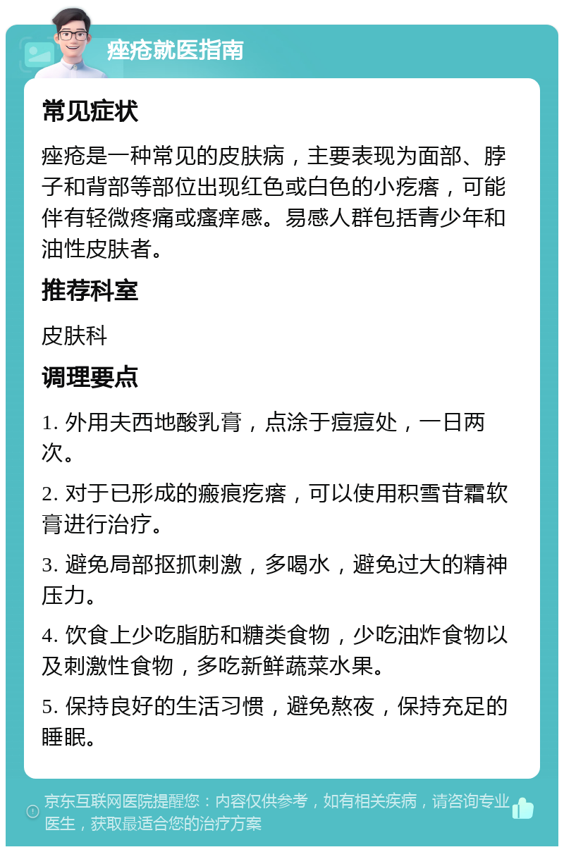 痤疮就医指南 常见症状 痤疮是一种常见的皮肤病，主要表现为面部、脖子和背部等部位出现红色或白色的小疙瘩，可能伴有轻微疼痛或瘙痒感。易感人群包括青少年和油性皮肤者。 推荐科室 皮肤科 调理要点 1. 外用夫西地酸乳膏，点涂于痘痘处，一日两次。 2. 对于已形成的瘢痕疙瘩，可以使用积雪苷霜软膏进行治疗。 3. 避免局部抠抓刺激，多喝水，避免过大的精神压力。 4. 饮食上少吃脂肪和糖类食物，少吃油炸食物以及刺激性食物，多吃新鲜蔬菜水果。 5. 保持良好的生活习惯，避免熬夜，保持充足的睡眠。