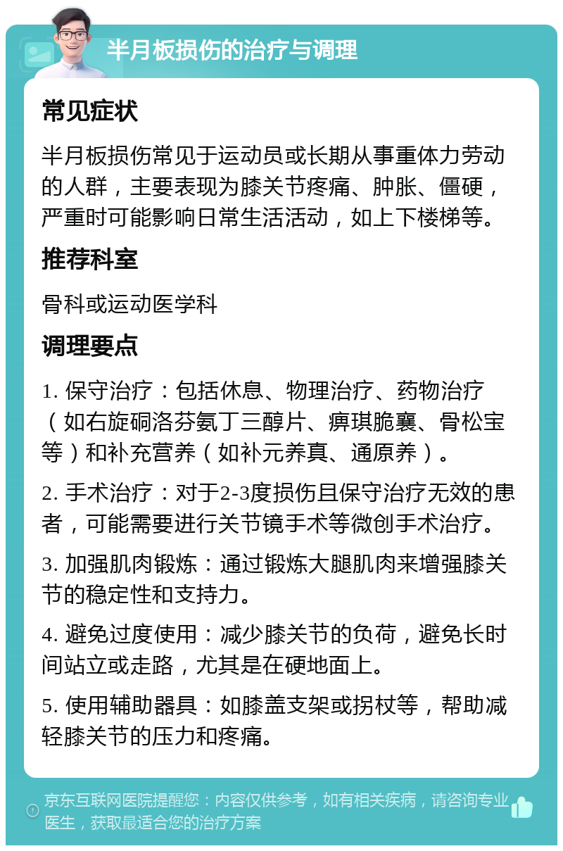 半月板损伤的治疗与调理 常见症状 半月板损伤常见于运动员或长期从事重体力劳动的人群，主要表现为膝关节疼痛、肿胀、僵硬，严重时可能影响日常生活活动，如上下楼梯等。 推荐科室 骨科或运动医学科 调理要点 1. 保守治疗：包括休息、物理治疗、药物治疗（如右旋硐洛芬氨丁三醇片、痹琪脆襄、骨松宝等）和补充营养（如补元养真、通原养）。 2. 手术治疗：对于2-3度损伤且保守治疗无效的患者，可能需要进行关节镜手术等微创手术治疗。 3. 加强肌肉锻炼：通过锻炼大腿肌肉来增强膝关节的稳定性和支持力。 4. 避免过度使用：减少膝关节的负荷，避免长时间站立或走路，尤其是在硬地面上。 5. 使用辅助器具：如膝盖支架或拐杖等，帮助减轻膝关节的压力和疼痛。