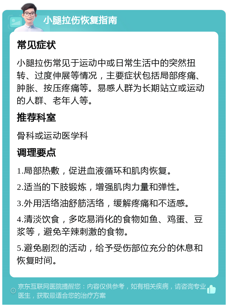 小腿拉伤恢复指南 常见症状 小腿拉伤常见于运动中或日常生活中的突然扭转、过度伸展等情况，主要症状包括局部疼痛、肿胀、按压疼痛等。易感人群为长期站立或运动的人群、老年人等。 推荐科室 骨科或运动医学科 调理要点 1.局部热敷，促进血液循环和肌肉恢复。 2.适当的下肢锻炼，增强肌肉力量和弹性。 3.外用活络油舒筋活络，缓解疼痛和不适感。 4.清淡饮食，多吃易消化的食物如鱼、鸡蛋、豆浆等，避免辛辣刺激的食物。 5.避免剧烈的活动，给予受伤部位充分的休息和恢复时间。