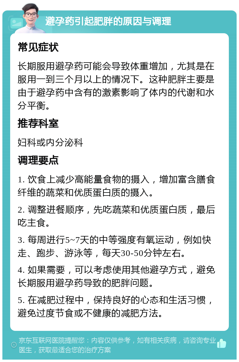 避孕药引起肥胖的原因与调理 常见症状 长期服用避孕药可能会导致体重增加，尤其是在服用一到三个月以上的情况下。这种肥胖主要是由于避孕药中含有的激素影响了体内的代谢和水分平衡。 推荐科室 妇科或内分泌科 调理要点 1. 饮食上减少高能量食物的摄入，增加富含膳食纤维的蔬菜和优质蛋白质的摄入。 2. 调整进餐顺序，先吃蔬菜和优质蛋白质，最后吃主食。 3. 每周进行5~7天的中等强度有氧运动，例如快走、跑步、游泳等，每天30-50分钟左右。 4. 如果需要，可以考虑使用其他避孕方式，避免长期服用避孕药导致的肥胖问题。 5. 在减肥过程中，保持良好的心态和生活习惯，避免过度节食或不健康的减肥方法。