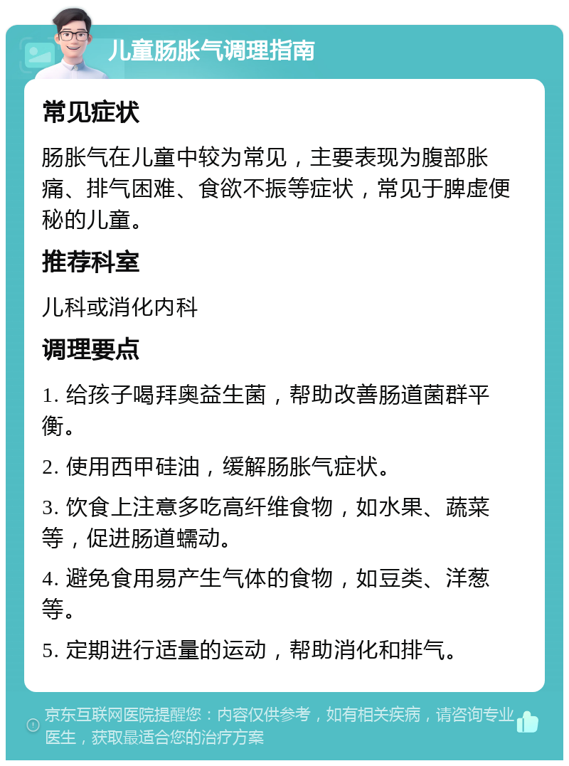 儿童肠胀气调理指南 常见症状 肠胀气在儿童中较为常见，主要表现为腹部胀痛、排气困难、食欲不振等症状，常见于脾虚便秘的儿童。 推荐科室 儿科或消化内科 调理要点 1. 给孩子喝拜奥益生菌，帮助改善肠道菌群平衡。 2. 使用西甲硅油，缓解肠胀气症状。 3. 饮食上注意多吃高纤维食物，如水果、蔬菜等，促进肠道蠕动。 4. 避免食用易产生气体的食物，如豆类、洋葱等。 5. 定期进行适量的运动，帮助消化和排气。