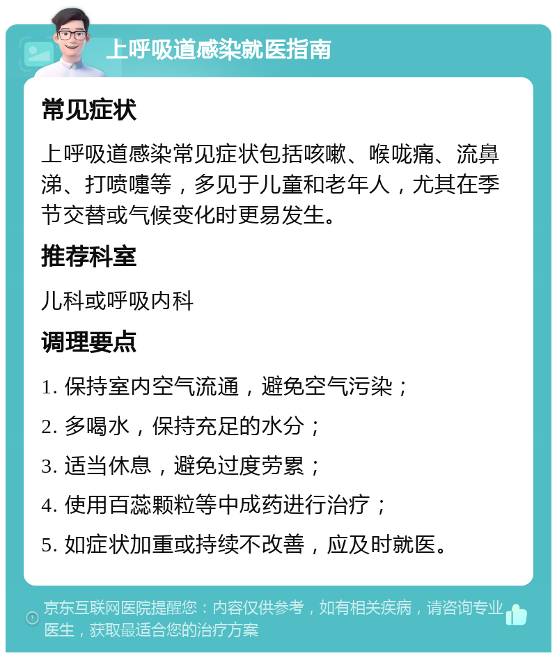 上呼吸道感染就医指南 常见症状 上呼吸道感染常见症状包括咳嗽、喉咙痛、流鼻涕、打喷嚏等，多见于儿童和老年人，尤其在季节交替或气候变化时更易发生。 推荐科室 儿科或呼吸内科 调理要点 1. 保持室内空气流通，避免空气污染； 2. 多喝水，保持充足的水分； 3. 适当休息，避免过度劳累； 4. 使用百蕊颗粒等中成药进行治疗； 5. 如症状加重或持续不改善，应及时就医。