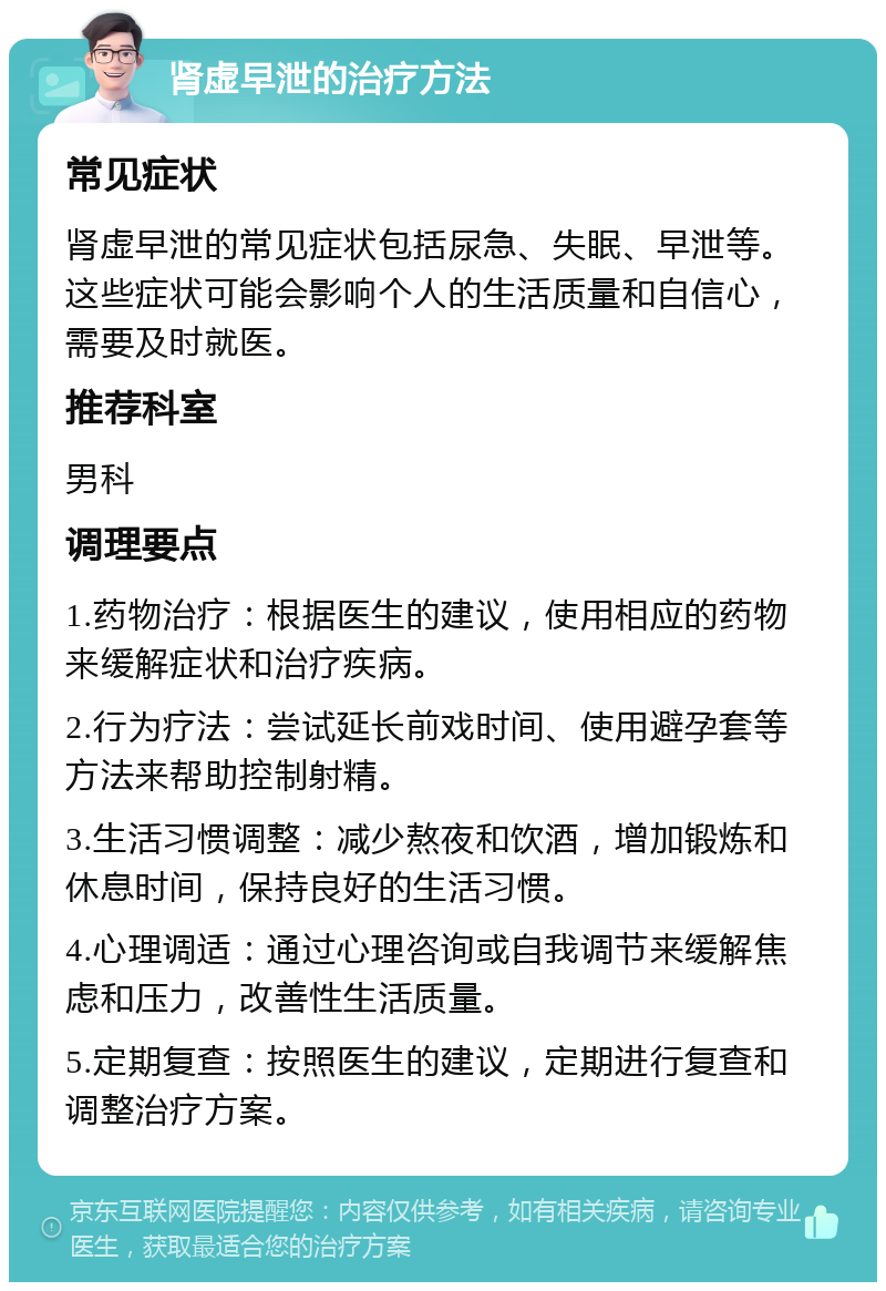 肾虚早泄的治疗方法 常见症状 肾虚早泄的常见症状包括尿急、失眠、早泄等。这些症状可能会影响个人的生活质量和自信心，需要及时就医。 推荐科室 男科 调理要点 1.药物治疗：根据医生的建议，使用相应的药物来缓解症状和治疗疾病。 2.行为疗法：尝试延长前戏时间、使用避孕套等方法来帮助控制射精。 3.生活习惯调整：减少熬夜和饮酒，增加锻炼和休息时间，保持良好的生活习惯。 4.心理调适：通过心理咨询或自我调节来缓解焦虑和压力，改善性生活质量。 5.定期复查：按照医生的建议，定期进行复查和调整治疗方案。