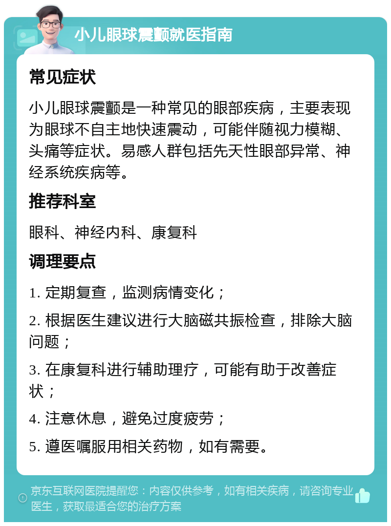 小儿眼球震颤就医指南 常见症状 小儿眼球震颤是一种常见的眼部疾病，主要表现为眼球不自主地快速震动，可能伴随视力模糊、头痛等症状。易感人群包括先天性眼部异常、神经系统疾病等。 推荐科室 眼科、神经内科、康复科 调理要点 1. 定期复查，监测病情变化； 2. 根据医生建议进行大脑磁共振检查，排除大脑问题； 3. 在康复科进行辅助理疗，可能有助于改善症状； 4. 注意休息，避免过度疲劳； 5. 遵医嘱服用相关药物，如有需要。