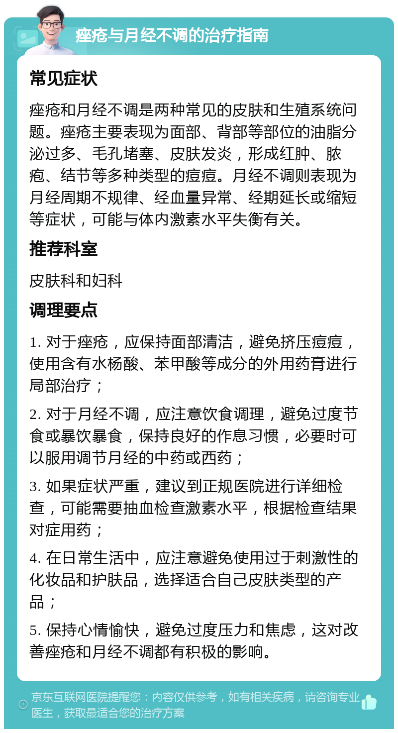 痤疮与月经不调的治疗指南 常见症状 痤疮和月经不调是两种常见的皮肤和生殖系统问题。痤疮主要表现为面部、背部等部位的油脂分泌过多、毛孔堵塞、皮肤发炎，形成红肿、脓疱、结节等多种类型的痘痘。月经不调则表现为月经周期不规律、经血量异常、经期延长或缩短等症状，可能与体内激素水平失衡有关。 推荐科室 皮肤科和妇科 调理要点 1. 对于痤疮，应保持面部清洁，避免挤压痘痘，使用含有水杨酸、苯甲酸等成分的外用药膏进行局部治疗； 2. 对于月经不调，应注意饮食调理，避免过度节食或暴饮暴食，保持良好的作息习惯，必要时可以服用调节月经的中药或西药； 3. 如果症状严重，建议到正规医院进行详细检查，可能需要抽血检查激素水平，根据检查结果对症用药； 4. 在日常生活中，应注意避免使用过于刺激性的化妆品和护肤品，选择适合自己皮肤类型的产品； 5. 保持心情愉快，避免过度压力和焦虑，这对改善痤疮和月经不调都有积极的影响。