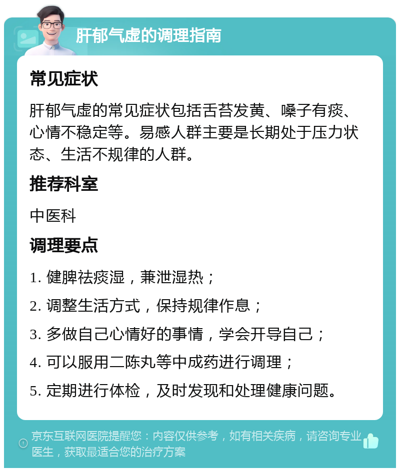 肝郁气虚的调理指南 常见症状 肝郁气虚的常见症状包括舌苔发黄、嗓子有痰、心情不稳定等。易感人群主要是长期处于压力状态、生活不规律的人群。 推荐科室 中医科 调理要点 1. 健脾祛痰湿，兼泄湿热； 2. 调整生活方式，保持规律作息； 3. 多做自己心情好的事情，学会开导自己； 4. 可以服用二陈丸等中成药进行调理； 5. 定期进行体检，及时发现和处理健康问题。