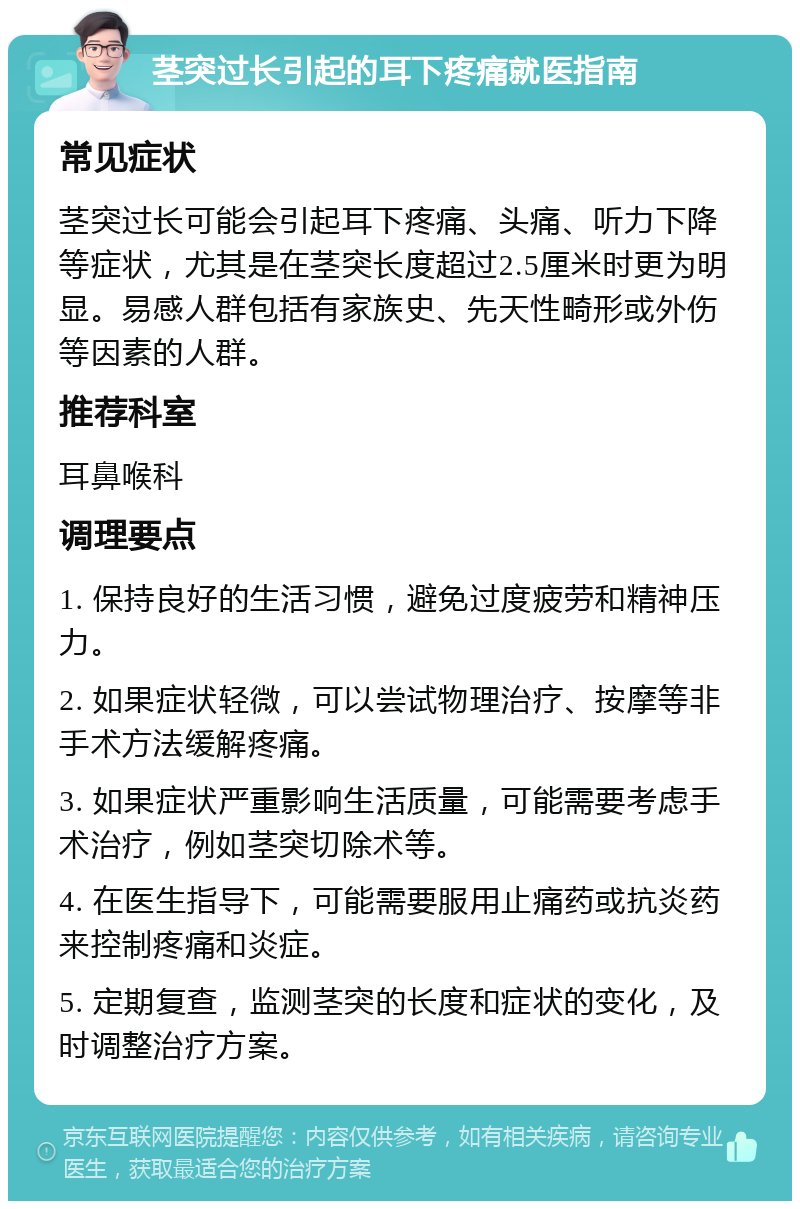 茎突过长引起的耳下疼痛就医指南 常见症状 茎突过长可能会引起耳下疼痛、头痛、听力下降等症状，尤其是在茎突长度超过2.5厘米时更为明显。易感人群包括有家族史、先天性畸形或外伤等因素的人群。 推荐科室 耳鼻喉科 调理要点 1. 保持良好的生活习惯，避免过度疲劳和精神压力。 2. 如果症状轻微，可以尝试物理治疗、按摩等非手术方法缓解疼痛。 3. 如果症状严重影响生活质量，可能需要考虑手术治疗，例如茎突切除术等。 4. 在医生指导下，可能需要服用止痛药或抗炎药来控制疼痛和炎症。 5. 定期复查，监测茎突的长度和症状的变化，及时调整治疗方案。