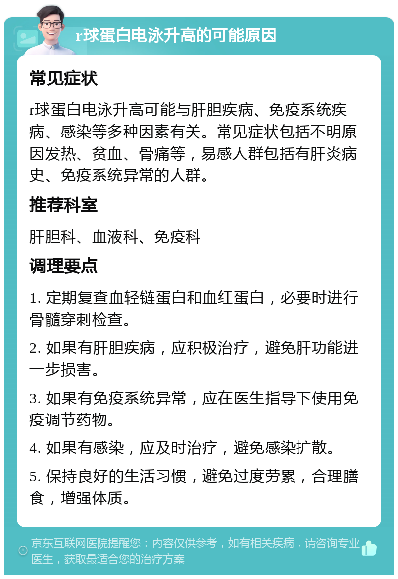 r球蛋白电泳升高的可能原因 常见症状 r球蛋白电泳升高可能与肝胆疾病、免疫系统疾病、感染等多种因素有关。常见症状包括不明原因发热、贫血、骨痛等，易感人群包括有肝炎病史、免疫系统异常的人群。 推荐科室 肝胆科、血液科、免疫科 调理要点 1. 定期复查血轻链蛋白和血红蛋白，必要时进行骨髓穿刺检查。 2. 如果有肝胆疾病，应积极治疗，避免肝功能进一步损害。 3. 如果有免疫系统异常，应在医生指导下使用免疫调节药物。 4. 如果有感染，应及时治疗，避免感染扩散。 5. 保持良好的生活习惯，避免过度劳累，合理膳食，增强体质。