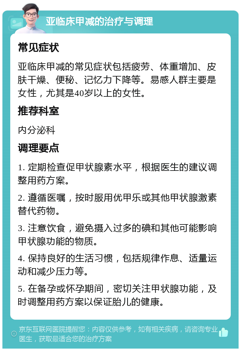 亚临床甲减的治疗与调理 常见症状 亚临床甲减的常见症状包括疲劳、体重增加、皮肤干燥、便秘、记忆力下降等。易感人群主要是女性，尤其是40岁以上的女性。 推荐科室 内分泌科 调理要点 1. 定期检查促甲状腺素水平，根据医生的建议调整用药方案。 2. 遵循医嘱，按时服用优甲乐或其他甲状腺激素替代药物。 3. 注意饮食，避免摄入过多的碘和其他可能影响甲状腺功能的物质。 4. 保持良好的生活习惯，包括规律作息、适量运动和减少压力等。 5. 在备孕或怀孕期间，密切关注甲状腺功能，及时调整用药方案以保证胎儿的健康。