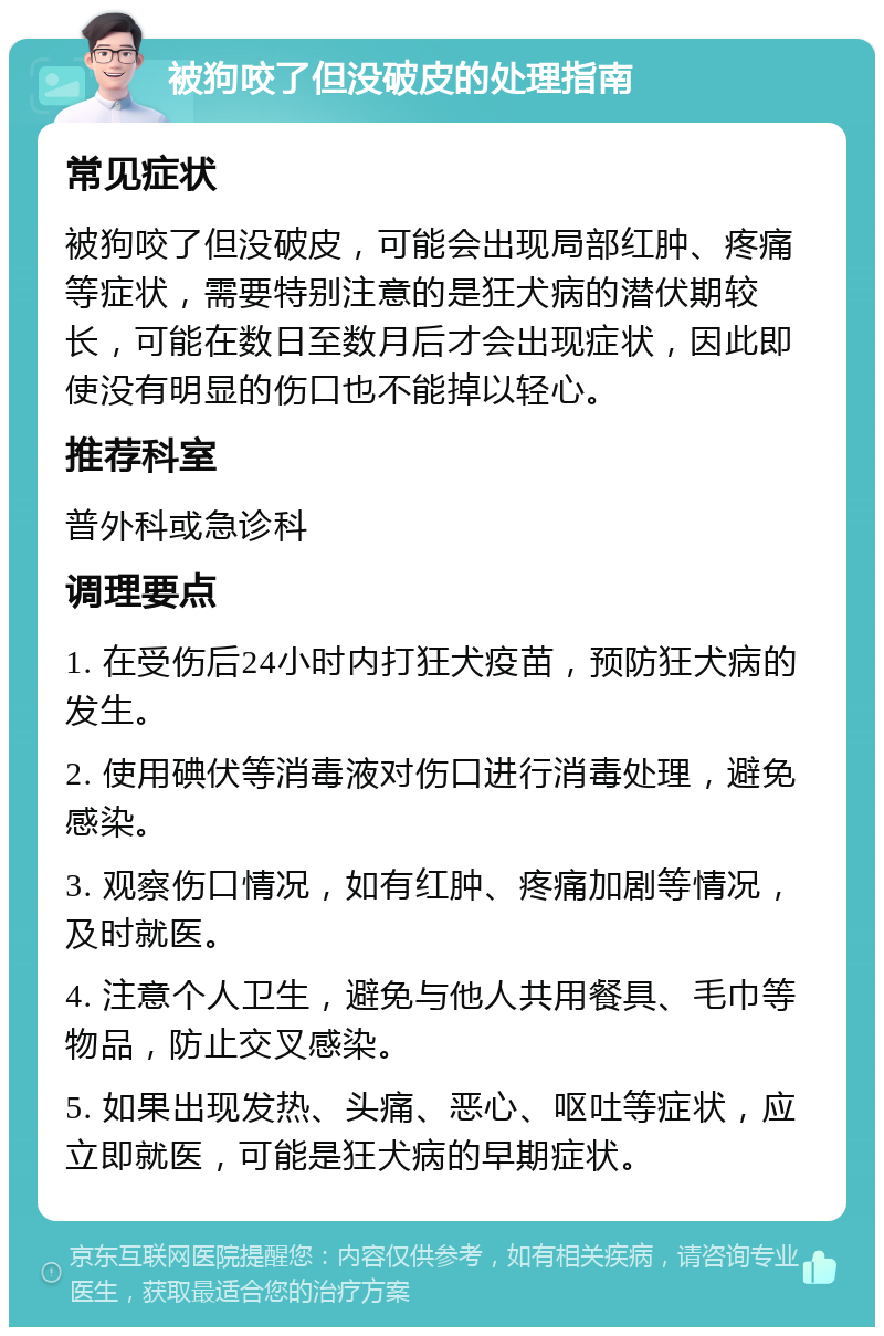 被狗咬了但没破皮的处理指南 常见症状 被狗咬了但没破皮，可能会出现局部红肿、疼痛等症状，需要特别注意的是狂犬病的潜伏期较长，可能在数日至数月后才会出现症状，因此即使没有明显的伤口也不能掉以轻心。 推荐科室 普外科或急诊科 调理要点 1. 在受伤后24小时内打狂犬疫苗，预防狂犬病的发生。 2. 使用碘伏等消毒液对伤口进行消毒处理，避免感染。 3. 观察伤口情况，如有红肿、疼痛加剧等情况，及时就医。 4. 注意个人卫生，避免与他人共用餐具、毛巾等物品，防止交叉感染。 5. 如果出现发热、头痛、恶心、呕吐等症状，应立即就医，可能是狂犬病的早期症状。